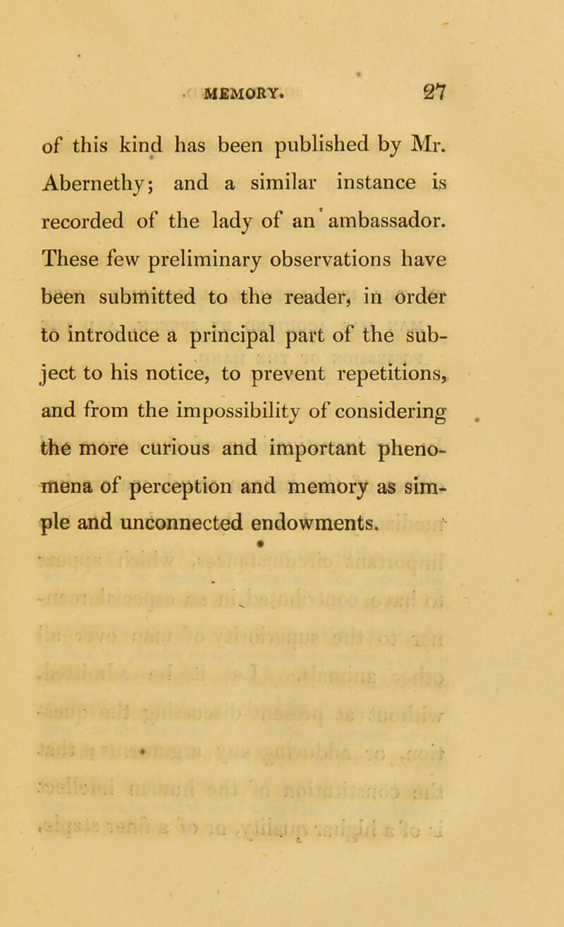 of this kind has been published by Mr. Abernethy; and a similar instance is recorded of the lady of an ’ ambassador. These few preliminary observations have been submitted to the reader, in order to introduce a principal part of the sub- ject to his notice, to prevent repetitions, and from the impossibility of considering the more curious and important pheno- mena of perception and memory as sim- ple and unconnected endowments.