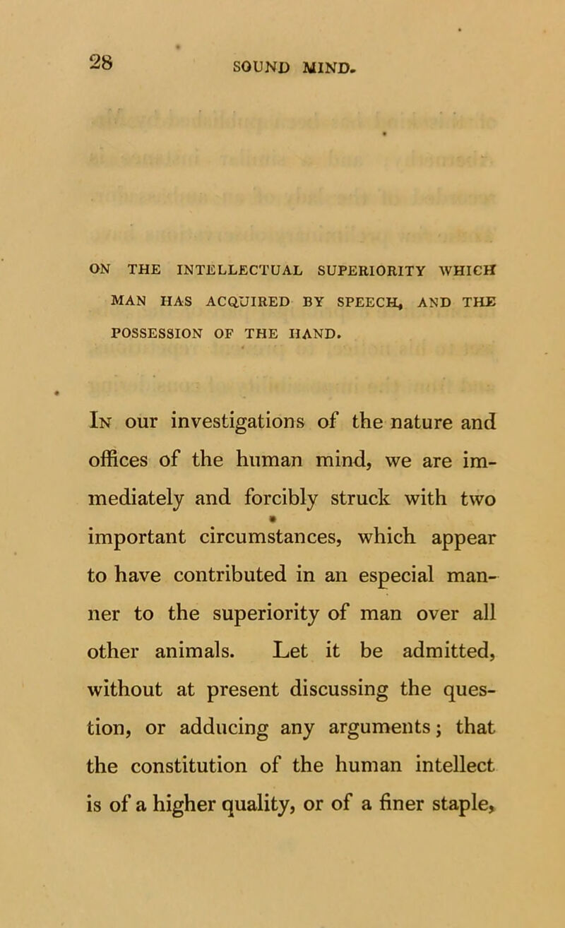 ON THE INTELLECTUAL SUPERIORITY WHICH MAN HAS ACQUIRED BY SPEECH, AND THE POSSESSION OF THE HAND. In our investigations of the nature and offices of the human mind, we are im- mediately and forcibly struck with two important circumstances, which appear to have contributed in an especial man- ner to the superiority of man over all other animals. Let it be admitted, without at present discussing the ques- tion, or adducing any arguments; that the constitution of the human intellect is of a higher quality, or of a finer staple,