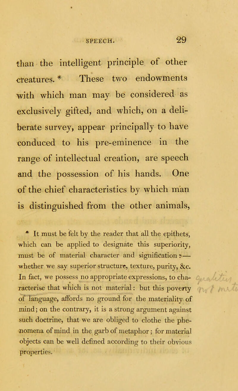 than the intelligent principle of other creatures. * These two endowments with which man may be considered as exclusively gifted, and which, on a deli- berate survey, appear principally to have conduced to his pre-eminence in the range of intellectual creation, are speech and the possession of his hands. One of the chief characteristics by which man is distinguished from the other animals. * It must be felt by the reader that all the epithets, which can be applied to designate this superiority, must be of material character and signification — whether we say superior structure, texture, purity, &c. In fact, we possess no appropriate expressions, to cha- racterise that which is not material: but this poverty of language, affords no ground for the materiality of mind; on the contrary, it is a strong argmnent against such doctrine, that we are obliged to clothe the phe- <nomena of mind in the garb of metaphor; for material objects can be well defined according to their obvious properties.