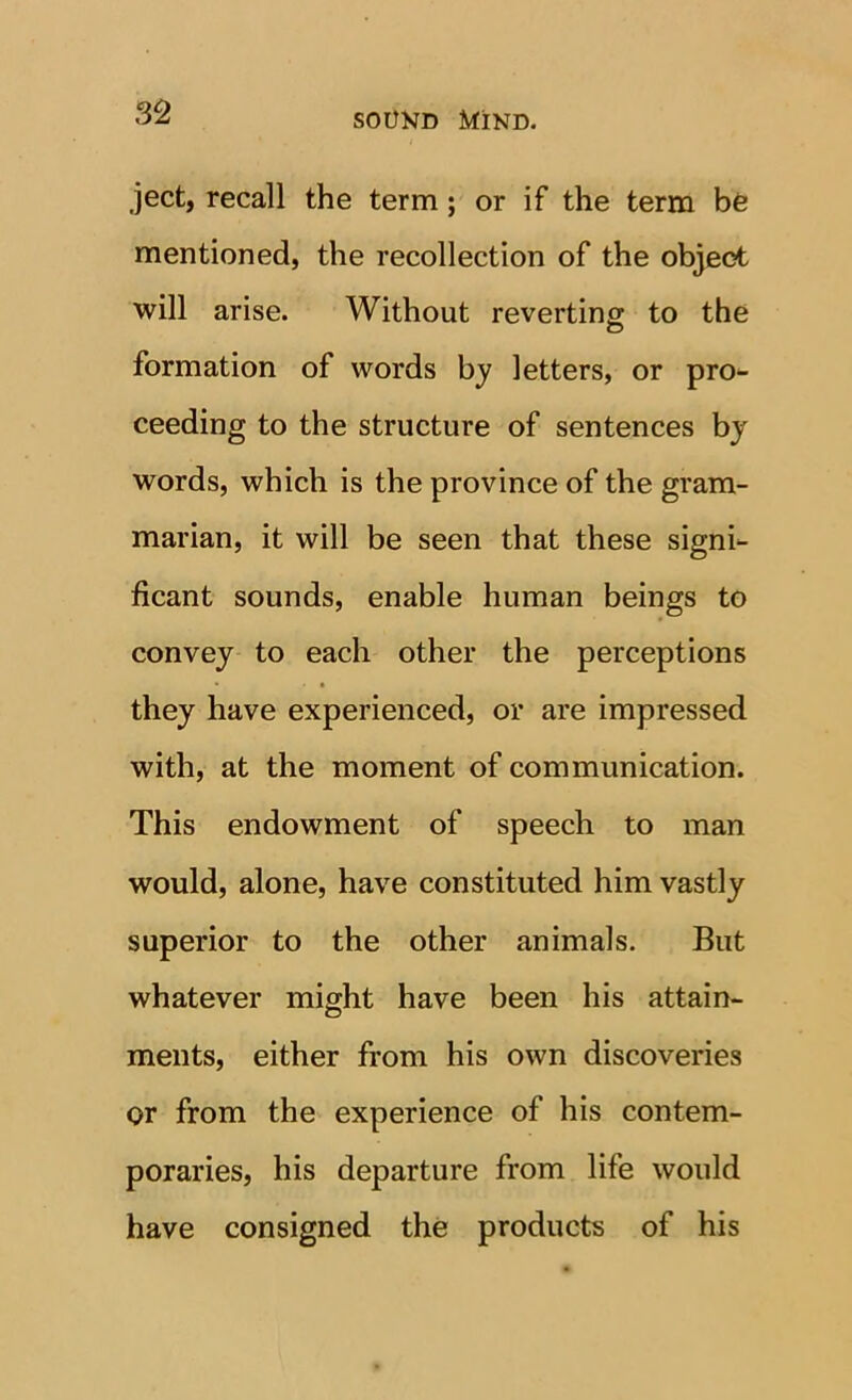 ject, recall the term; or if the term bfe mentioned, the recollection of the object will arise. Without reverting to the formation of words by letters, or pro- ceeding to the structure of sentences bj words, which is the province of the gram- marian, it will be seen that these signi- ficant sounds, enable human beings to convey to each other the perceptions they have experienced, or are impressed with, at the moment of communication. This endowment of speech to man would, alone, have constituted him vastly superior to the other animals. But whatever might have been his attain- ments, either from his own discoveries or from the experience of his contem- poraries, his departure from life would have consigned the products of his