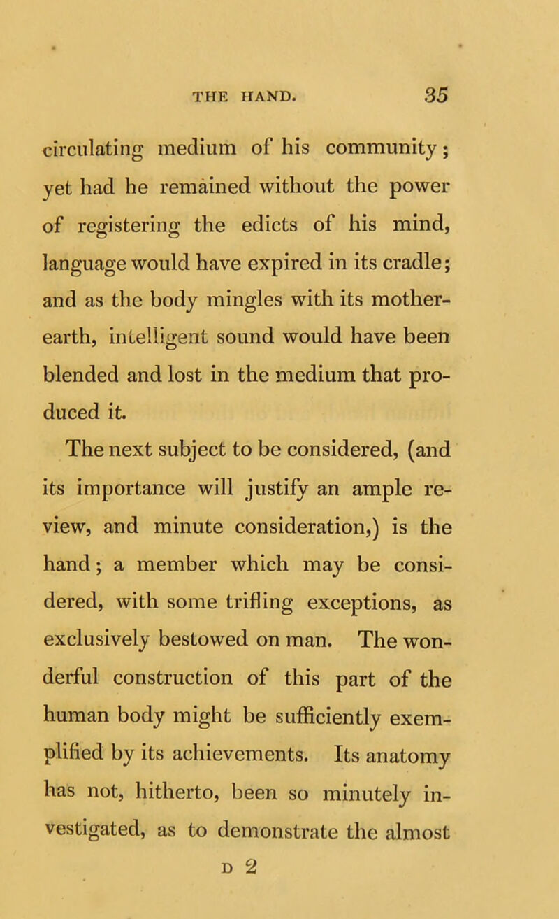 circulating medium of his community; yet had he remained without the power of registering the edicts of his mind, language would have expired in its cradle; and as the body mingles with its mother- earth, intelligent sound would have been blended and lost in the medium that pro- duced it. The next subject to be considered, (and its importance will justify an ample re- view, and minute consideration,) is the hand; a member which may be consi- dered, with some trifling exceptions, as exclusively bestowed on man. The won- derful construction of this part of the human body might be sufficiently exem- plified by its achievements. Its anatomy has not, hitherto, been so minutely in- vestigated, as to demonstrate the almost