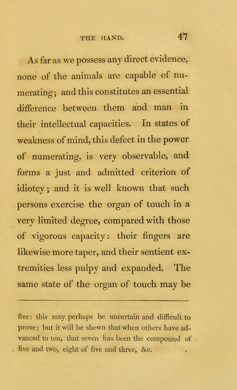 As far as we possess any direct evidence, none of the animals are capable of nu- merating; and this constitutes an essential difference between them and man in their intellectual capacities. In states of weakness of mind, this defect in the power of numerating, is very observable, and forms a just and admitted criterion of idiotcy; and it is well known that such persons exercise the organ of touch in a very limited degree, compared with those of vigorous capacity: their fingers are likewise more taper, and their sentient ex- tremities less pulpy and expanded. The same state of the organ of touch may be five: this may perhaps be micertain and diflicult to prove; but it will be shewn that when others have ad- vanced to ten, that seven has been the compound of five and two, eight of five and three, &c.