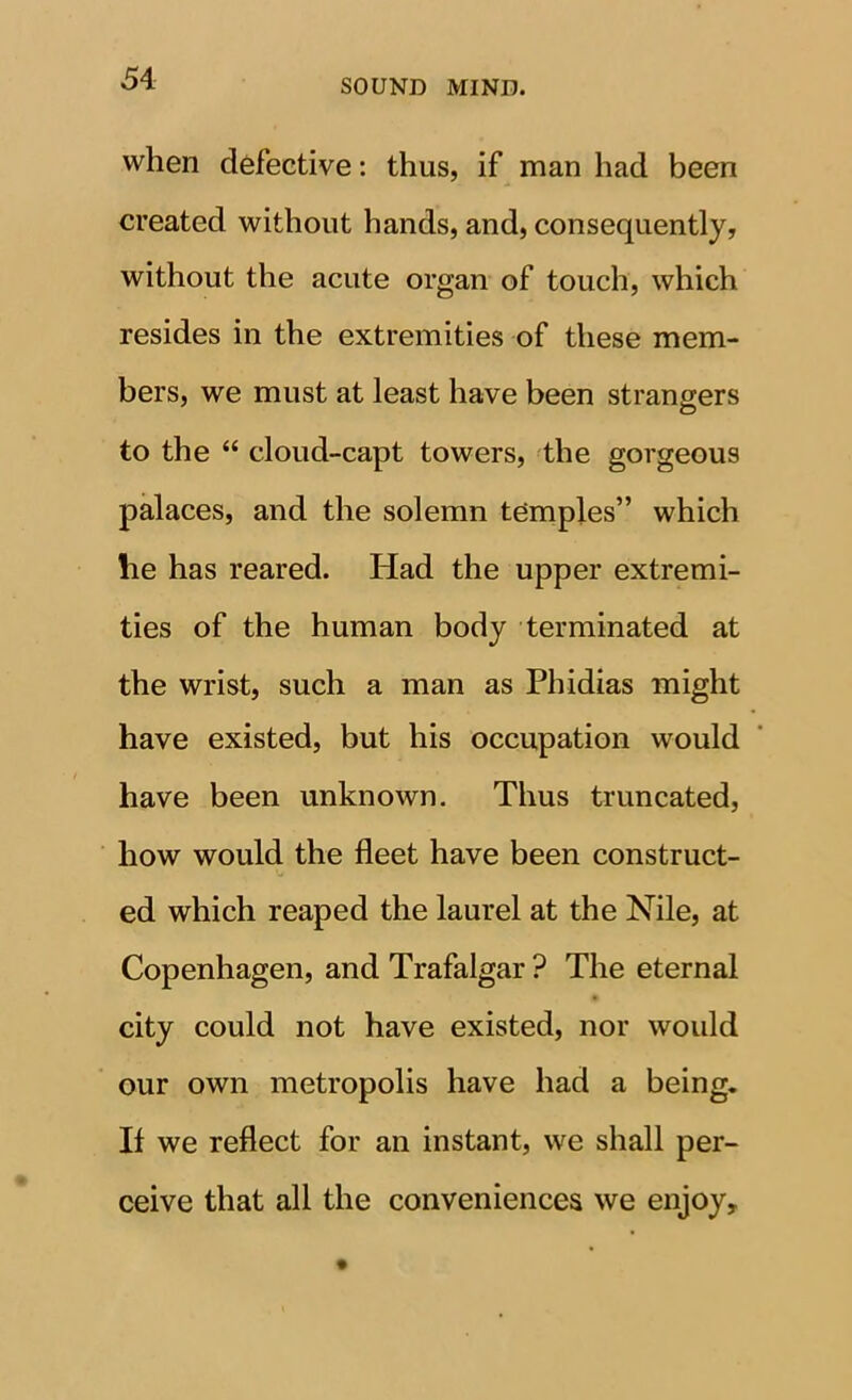 when defective: thus, if man had been created without hands, and, consequently, without the acute organ of touch, which resides in the extremities of these mem- bers, we must at least have been strangers to the “ cloud-capt towers, the gorgeous palaces, and the solemn temples” which he has reared. Had the upper extremi- ties of the human body terminated at the wrist, such a man as Phidias might have existed, but his occupation would have been unknown. Thus truncated, how would the fleet have been construct- ed which reaped the laurel at the Nile, at Copenhagen, and Trafalgar ? The eternal city could not have existed, nor would our own metropolis have had a being. If we reflect for an instant, we shall per- ceive that all the conveniences we enjoy.