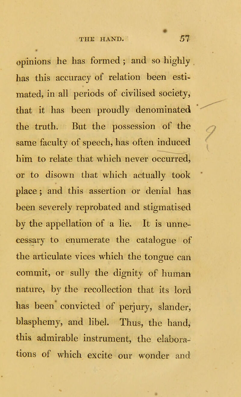 opinions he has formed; and so highly . has this accuracy of relation been esti- mated, in all periods of civilised society, that it has been proudly denominated the truth. But the possession of the same faculty of speech, has often induced him to relate that which never occurred, or to disown that which actually took place; and this assertion or denial has been severely reprobated and stigmatised by the appellation of a lie. It is unne- cessary to enumerate the catalogue of the articulate vices which the tongue can o commit, or sully the dignity of human nature, by the recollection that its lord has been’ convicted of perjury, slander, blasphemy, and libel. Thus, the hand, this admirable instrument, the elabora- tions of which excite our wonder and