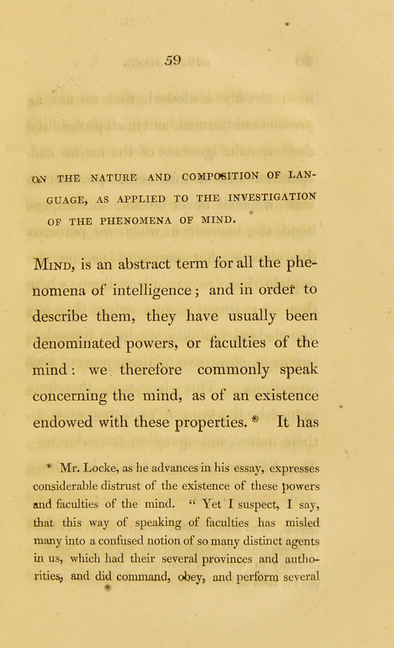 THE NATURE AND COMPOSITION OF LAN- GUAGE, AS APPLIED TO THE INVESTIGATION f OF THE PHENOMENA OF MIND. Mind, is an abstract term for all the phe- nomena of intelligence; and in order to describe them, they have usually been denominated powers, or faculties of the mind: we therefore commonly speak concerning the mind, as of an existence endowed with these properties. * It has * Mr. Locke, as he advances in his essay, expresses considerable distrust of the existence of these powers and faculties of the mind. “ Yet'I suspect, I say, that tliis way of speaking of faculties has misled many into a confused notion of so many distinct agents in us, which had their several provinces and autho- rities, and did command, obey, and perform several