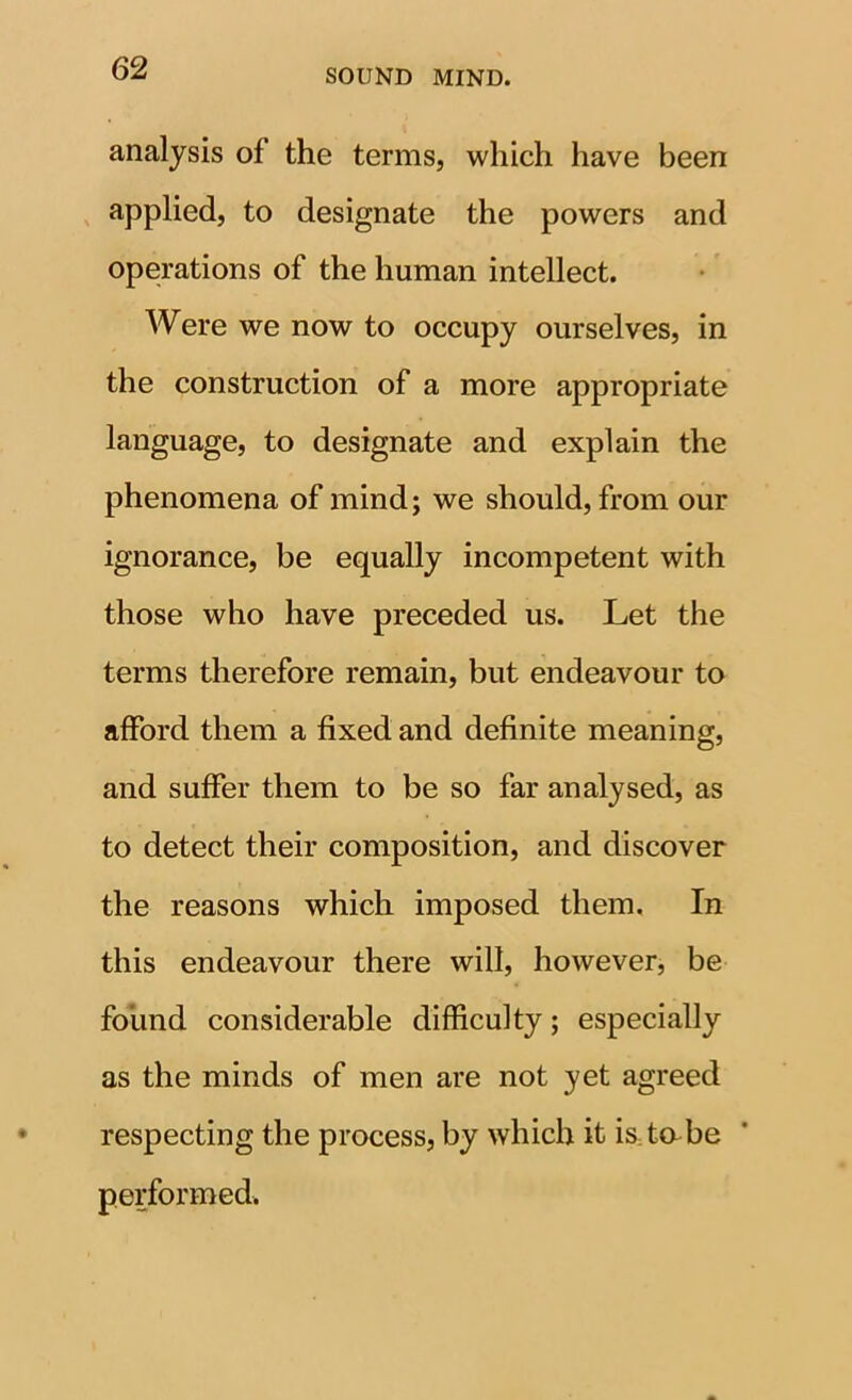 analysis of the terms, which have been applied, to designate the powers and operations of the human intellect. Were we now to occupy ourselves, in the construction of a more appropriate language, to designate and explain the phenomena of mind; we should, from our ignorance, be equally incompetent with those who have preceded us. Let the terms therefore remain, but endeavour to afford them a fixed and definite meaning, and suffer them to be so far analysed, as to detect their composition, and discover the reasons which imposed them. In this endeavour there will, however, be found considerable difficulty; especially as the minds of men are not yet agreed respecting the process, by which it is to be performed.