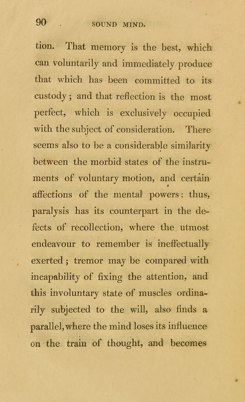 tioD. That memory is the best, which can voluntarily and immediately produce that which has been committed to its custody; and that reflection is the most perfect, which is exclusively occupied with the subject of consideration. There seems also to be a considerable similarity between the morbid states of the instru- ments of voluntary motion, and certain affections of the mental powers: thus, paralysis has its counterpart in the de- fects of recollection, where the utmost endeavour to remember is ineffectually exerted; tremor may be compared with incapability of fixing the attention, and this involuntary state of muscles ordina- rily subjected to the will, also finds a parallel, where the mind loses its influence on the train of thought, and becomes