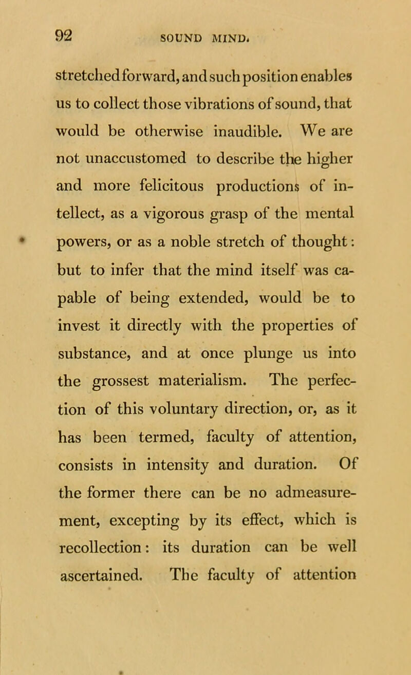 stretched forward, and such position enables us to collect those vibrations of sound, that would be otherwise inaudible. We are not unaccustomed to describe the higher and more felicitous productions of in- tellect, as a vigorous grasp of the mental powers, or as a noble stretch of thought; but to infer that the mind itself was ca- pable of being extended, would be to invest it directly with the properties of substance, and at once plunge us into the grossest materialism. The perfec- tion of this voluntary direction, or, as it has been termed, faculty of attention, consists in intensity and duration. Of the former there can be no admeasure- ment, excepting by its effect, which is recollection: its duration can be well ascertained. The faculty of attention