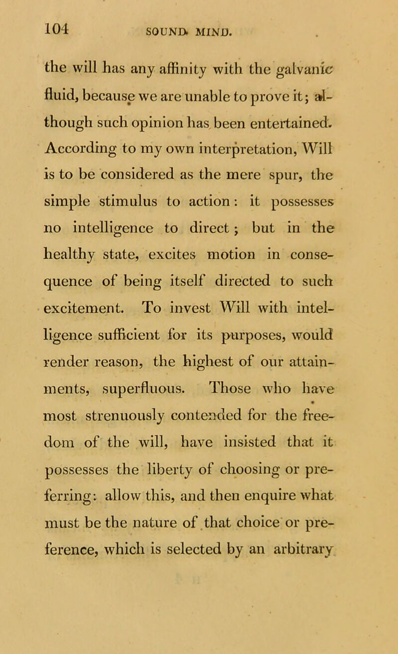 the will has any affinity with the galvanic fluid, because we are unable to prove it; al- though such opinion has, been entertained. According to my own interpretation, Will is to be considered as the mere spur, the simple stimulus to action: it possesses no intelligence to direct; but in the healthy state, excites motion in conse- quence of being itself directed to such excitement. To invest Will with intel- ligence sufficient for its purposes, would render reason, the highest of our attain- ments, superfluous. Those who have • most strenuously contended for the free- dom of the will, have insisted that it possesses the liberty of choosing or pre- ferring: allow this, and then enquire what must be the nature of .that choice or pre- ference, which is selected by an arbitrary