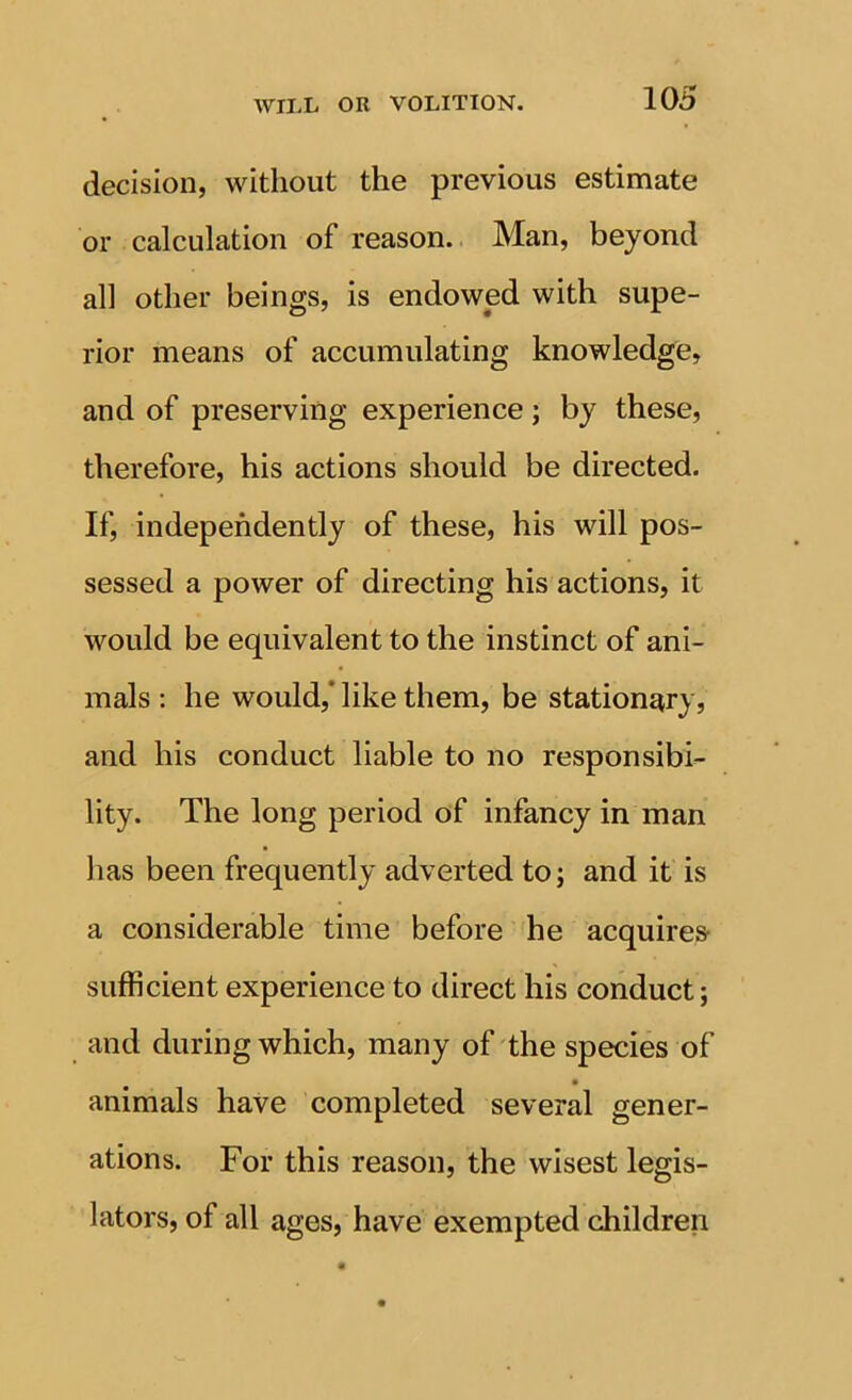 decision, without the previous estimate or calculation of reason.. Man, beyond all other beings, is endowed with supe- rior means of accumulating knowledge, and of preserving experience; by these, therefore, his actions should be directed. If, independently of these, his will pos- sessed a power of directing his actions, it would be equivalent to the instinct of ani- mals : he would,* like them, be stationary, and his conduct liable to no responsibi- lity. The long period of infancy in man has been frequently adverted to; and it is a considerable time before he acquires- sufficient experience to direct his conduct; and during which, many of the species of animals have completed several gener- ations. For this reason, the wisest legis- lators, of all ages, have exempted children