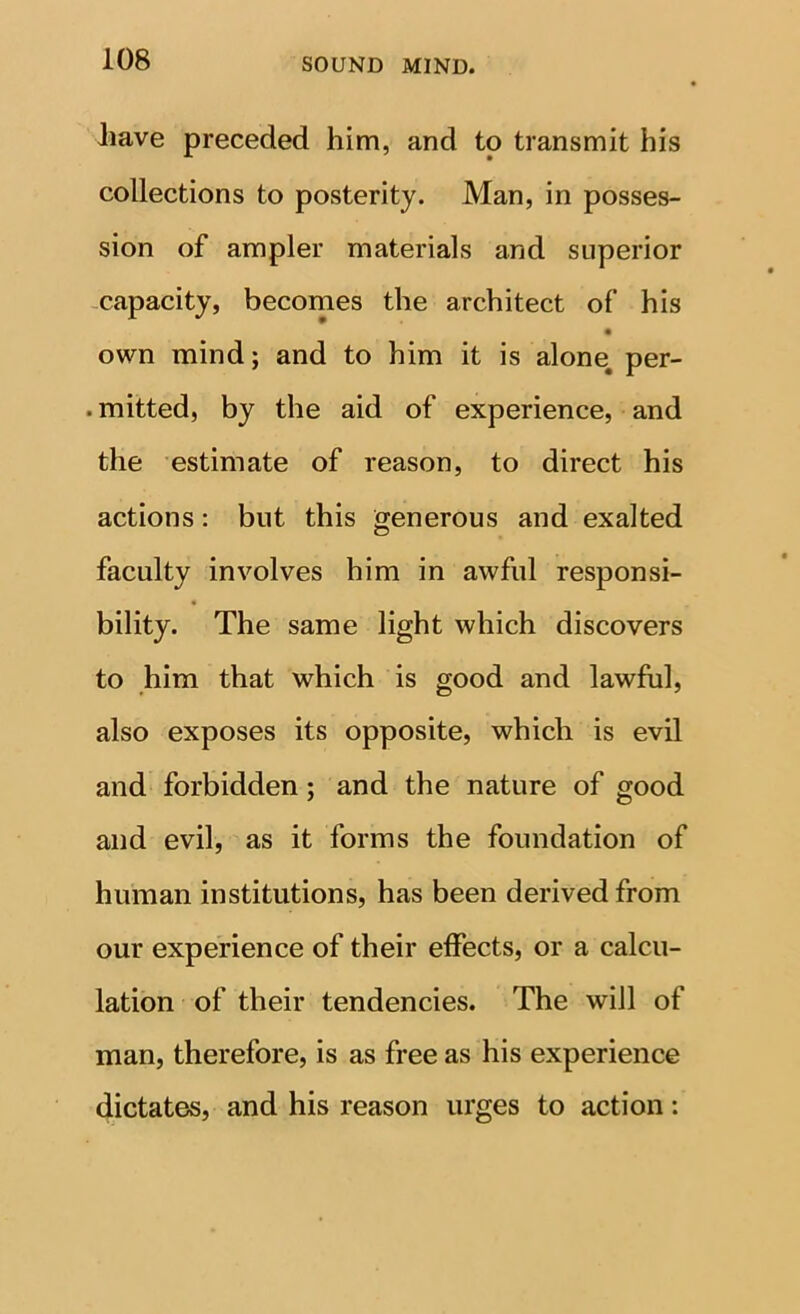 iiave preceded him, and to transmit his collections to posterity. Man, in posses- sion of ampler materials and superior -capacity, becomes the architect of his own mind; and to him it is alone, per- . mitted, by the aid of experience, and the estimate of reason, to direct his actions: but this generous and exalted faculty involves him in awful responsi- bility. The same light which discovers to him that which is good and lawful, also exposes its opposite, which is evil and forbidden; and the nature of good and evil, as it forms the foundation of human institutions, has been derived from our experience of their effects, or a calcu- lation of their tendencies. The will of man, therefore, is as free as his experience dictates, and his reason urges to action: