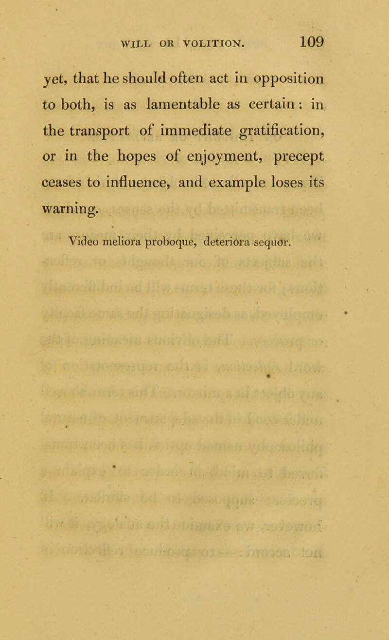 yet, that he should often act in opposition to both, is as lamentable as certain ; in the transport of immediate gratification, or in the hopes of enjoyment, precept ceases to influence, and example loses its warning. Video meliora proboque, deterioi’a seqiior.