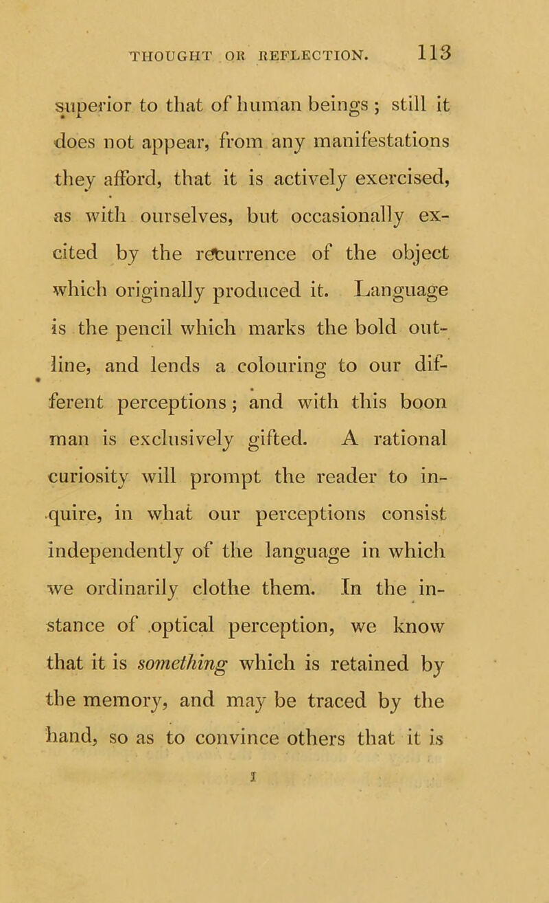 superior to that of human beings ; still it does not appear, from any manifestations they afford, that it is actively exercised, as with ourselves, but occasionally ex- cited by the returrence of the object which originally produced it. Language is the pencil which marks the bold out- line, and lends a colouring to our dif- ferent perceptions; and with this boon man is exclusively gifted. A rational curiosity will prompt the reader to in- quire, in what our perceptions consist independently of the language in which we ordinarily clothe them. In the in- stance of optical perception, we know that it is something which is retained by the memory, and may be traced by the hand, so as to convince others that it is