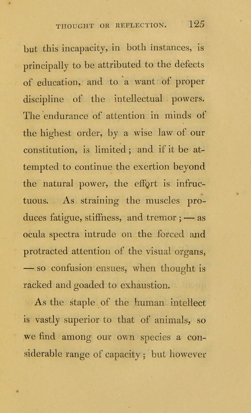 but this incapacity, in both instances, is principally to be attributed to the defects of education, and to a want of proper discipline of the intellectual powers. The endurance of attention in minds of the highest order, by a wise law of our constitution, is limited; and if it be at- tempted to continue the exertion beyond the natural power, the effort is infruc- tuous. As straining the muscles pro- duces fatigue, stiffness, and tremor ; — as ocula spectra intrude on the forced and protracted attention of the visual organs, — so confusion ensues, when thought is racked and goaded to exhaustion. As the staple of the human intellect is vastly superior to that of animals, so we find among our own species a con- siderable range of capacity ; but however