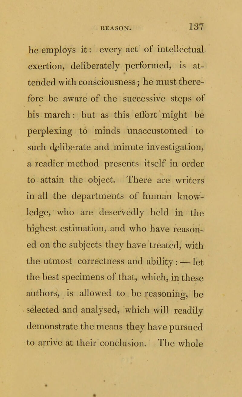 he employs it: every act of intellectual exertion, deliberately performed, is at- tended with consciousness; he must there- fore be aware of the successive steps of his march: but as this effort ’ might be perplexing to minds unaccustomed to such deliberate and minute investigation, a readier method presents itself in order to attain the object. There are writers in all the departments of human know- ledge, who are deservedly held in the highest estimation, and who have reason- ed on the subjects they have treated, with the utmost correctness and ability: — let the best specimens of that, which, in these authors, is allowed to be reasoning, be selected and analysed, which will readily demonstrate the means they have pursued to arrive at their conclusion. The whole