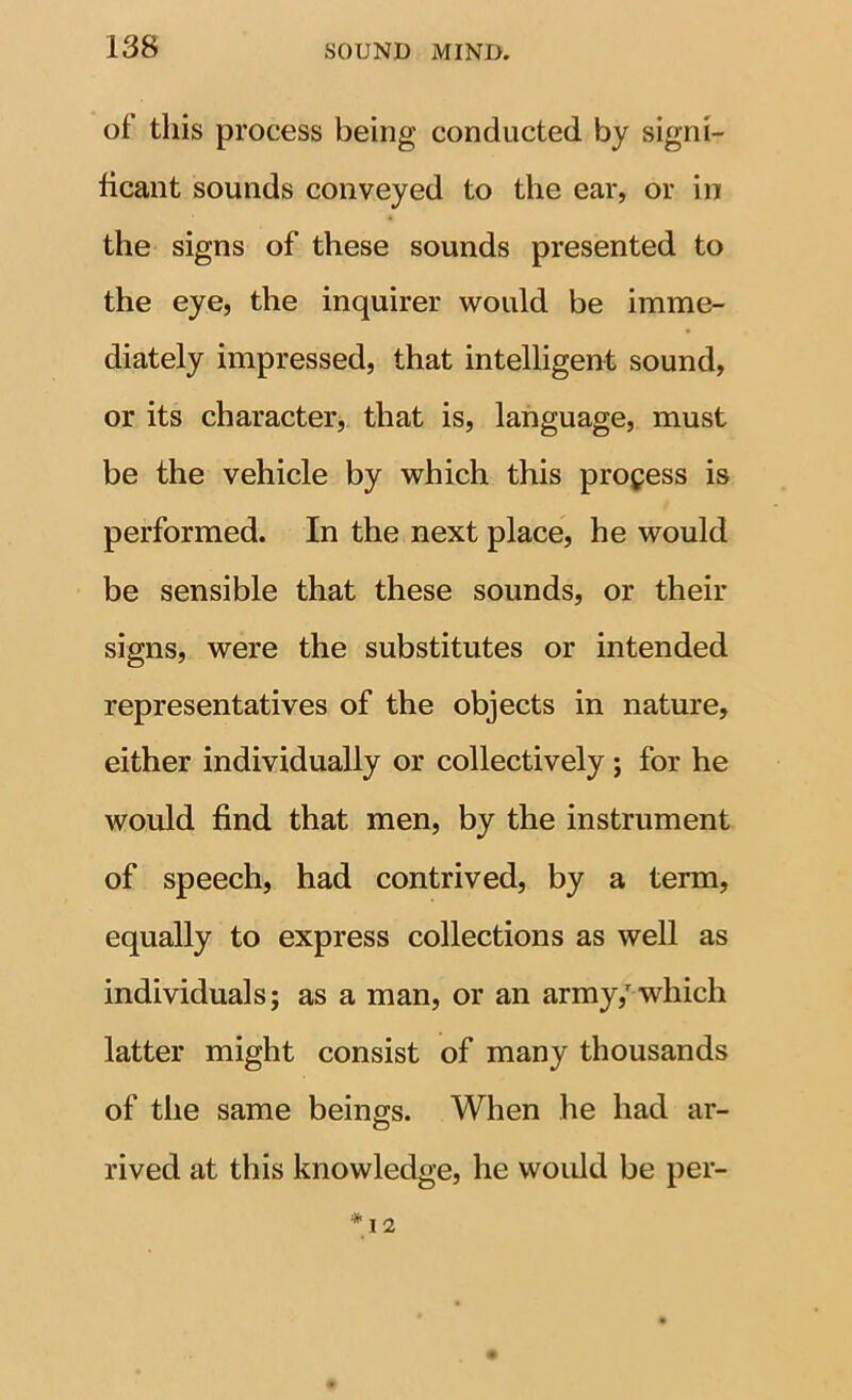 of this process being conducted by signi- ficant sounds conveyed to the ear, or in the signs of these sounds presented to the eye, the inquirer would be imme- diately impressed, that intelligent sound, or its characterj that is, language, must be the vehicle by which this process is performed. In the next place, he would be sensible that these sounds, or their signs, were the substitutes or intended representatives of the objects in nature, either individually or collectively; for he would find that men, by the instrument of speech, had contrived, by a term, equally to express collections as well as individuals; as a man, or an army,'which latter might consist of many thousands of tlie same beings. When he had ar- rived at this knowledge, he woidd be per-