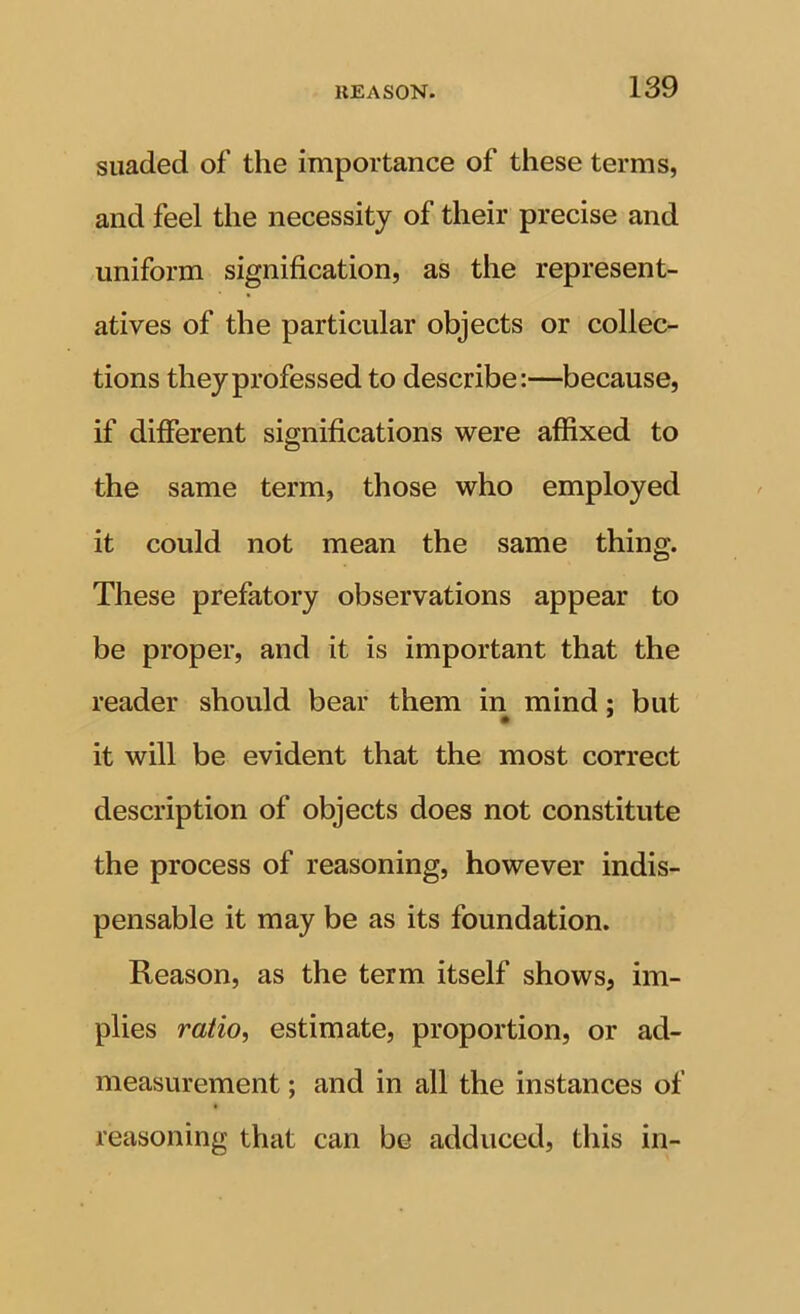 siiaded of the importance of these terms, and feel the necessity of their precise and uniform signification, as the represent- atives of the particular objects or collec- tions they professed to describe:—because, if different significations were affixed to the same term, those who employed it could not mean the same thing. These prefatory observations appear to be proper, and it is important that the reader should bear them in mind; but it will be evident that the most correct description of objects does not constitute the process of reasoning, however indis- pensable it may be as its foundation. Reason, as the term itself shows, im- plies ratio, estimate, proportion, or ad- measurement ; and in all the instances of reasoning that can be adduced, this in-