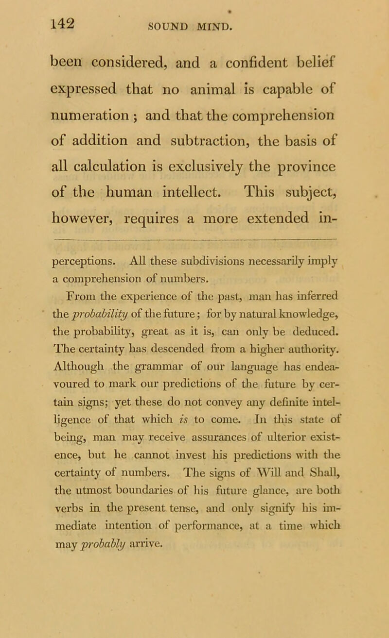 been considered, and a confident belief expressed that no animal is capable of numeration ; and that the comprehension of addition and subtraction, the basis of all calculation is exclusively the province of the human intellect. This subject, however, requires a more extended in- perceptions. All these subdivisions necessarily imply a comprehension of numbers. From the experience of the past, man has inferred the probability of the future; for by natm’al knowledge, the probability, great as it is, can only be deduced. The certamty has descended from a higher audiority. Although the grammar of our language has endea- voured to mark our predictions of the future by cer- tain signs; yet these do not convey any definite intel- ligence of that which is to come. In this state of being, man may receive assurances of ulterior exist- ence, but he cannot invest his predictions with tlie certainty of numbers. The signs of Will and Shall, the utmost boundaries of his futiu’e glance, are botli verbs in the present tense, and only signify his im- mediate mtention of performance, at a time which may probably arrive.