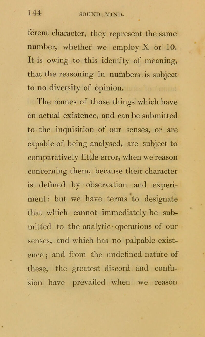 ferent character, they represent the same number, whether we employ X or 10. It is owing to this identity of meaning, that the reasoning in numbers is subject to no diversity of opinion. The names of those things which have an actual existence, and can be submitted to the inquisition of our senses, or are capable of being analysed, are subject to compB,ratively little error, when we reason concerning them, because their character is defined by observation and experi- ment : but we have terms to desio;nate that which cannot immediately be sub- mitted to the analytic-operations of our senses, and which has no palpable exist- ence ; and from the undefined nature of these, the greatest discord and confu- sion have prevailed when we reason