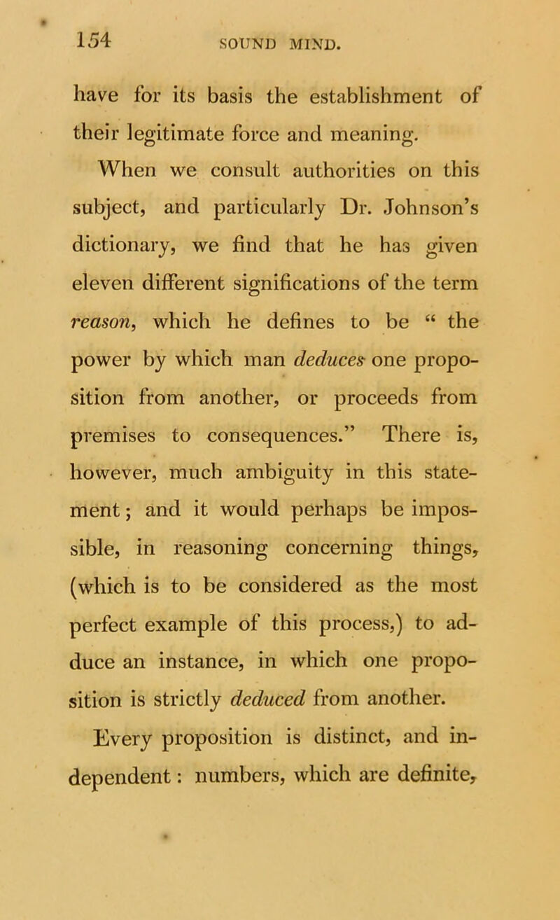 have for its basis the establishment of their legitimate force and meaning. When we consult authorities on this subject, and particularly Dr. Johnson’s dictionary, we find that he has given eleven different significations of the term reason, which he defines to be “ the power by which man deduces one propo- sition from another, or proceeds from premises to consequences.” There is, however, much ambiguity in this state- ment ; and it would perhaps be impos- sible, in reasoning concerning things, (which is to be considered as the most perfect example of this process,) to ad- duce an instance, in which one propo- sition is strictly deduced from another. Every proposition is distinct, and in- dependent : numbers, which are definite.