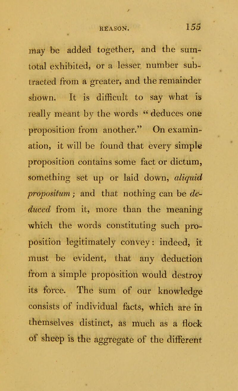 may be added together, and the sum- total exhibited, or a lesser number sub- tracted from a greater, and the remaindet shown. It is difficult to say what is really meant by the words “ deduces one proposition from another.” On examin- ation, it will be found that every simple proposition contains some fact or dictum, something set up or laid down, aliquid propositum; and that nothing can be de- duced from it, more than the meaning which the words constituting such pro- position legitimately convey: indeed, it must be evident, that any deduction from a simple proposition would destroy its force. The sum of our knowledge consists of individual facts, which are in themselves distinct, as much as a flock of sheep is the aggregate of the different