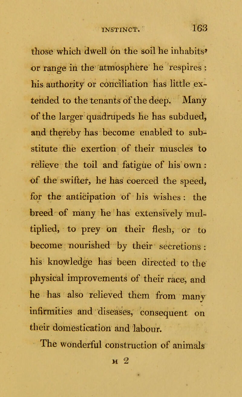 those which dwell on the soil he inhabits* or range in the'atmosphere he respires : his authority or conciliation has little ex- tended to the tenants of the deep. Many of the larger quadrupeds he has subdued, and thereby has become enabled to sub- stitute the exertion of their muscles to rMieve the toil and fatigue of his’ own : of the swifter, he has coerced the speed, for the anticipation of his wishes; the breed'of many he has extensively mul- tiplied, to prey on their flesh, or to become nourished by their secretions : his knowledge has been directed to the physical improvements of their race, and he has also relieved them from many infirmities and' diseases, consequent on their domestication and labour. The wonderful construction of animals