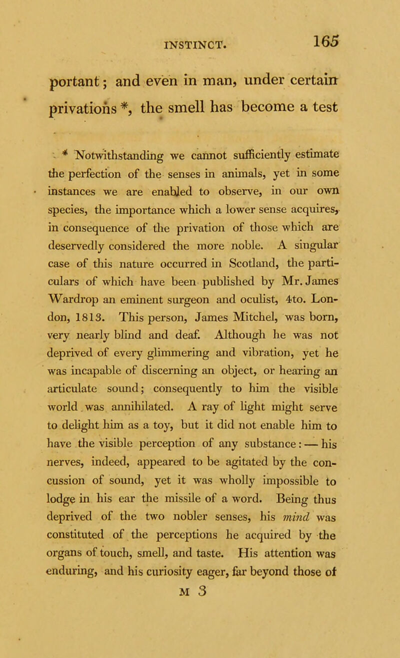 portant; and even in man, under certaiir privations the smell has become a test ~ * Notwithstanding we cannot sufficiently estimate the perfection of the senses in animals, yet in some instances we are enabled to observe, in our own species, the importance which a lower sense acquires, in consequence of the privation of those which are deseiwedly considered the more noble. A singular case of this nature occurred in Scotland, the parti- culars of which have been published by Mr. James Wardi'op an eminent surgeon and oculist, 4to. Lon- don, 1813. This person, James Mitchel, was bom, very nearly blind and deaf. Although he was not deprived of every glimmering and vibration, yet he was incapable of discerning an object, or hearing an articulate sound; consequently to him the visible world was annihilated. A ray of hght might serve to delight him as a toy, but it did not enable him to have the visible perception of any substance: — his nerves, indeed, appeared to be agitated by the con- cussion of soimd, yet it was wholly impossible to lodge in his ear the missile of a word. Being thus deprived of the two nobler senses, his mmd was constituted of the perceptions he acquired by the organs of touch, smell, and taste. His attention was enduring, and his curiosity eager, far beyond those of