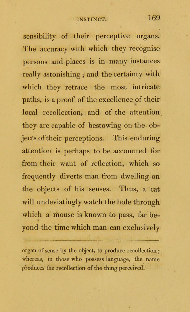 sensibility of their perceptive organs. The accuracy with which they recognise persons and places is in many instances really astonishing; and the certainty with which they retrace the most intricate paths, is a proof of the excellence of their local recollection, and of the attention they are capable of bestowing on the ob- jects of their perceptions. This enduring attention is perhaps to be accounted for from their want of reflection, which so frequently diverts man from dwelling on the objects of his senses. Thus, a cat will undeviatingly watch the hole through which a mouse is known to pass, far be- yond the time which man can exclusively organ of sense by the object, to produce recollection ; whereas, in those who possess language, the name produces the recollection of the thing perceived.