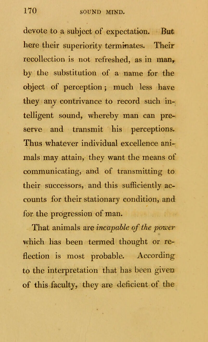 devote to a subject of expectation. But here their superiority terminates. Their recollection is not refreshed, as in man^ by the substitution of a name for the object of perception; much less have they any contrivance to record such in- telligent sound, whereby man can pre- serve and transmit his perceptions. Thus whatever individual excellence ani- mals may attain, they want the means of communicating, and of transmitting to their successors, and this sufficiently ac- counts for their stationary condition, and * for the progression of man. That animals are incapable of the power which has been termed thought or re- flection is most probable. According to the intei*pretation that has been given of this faculty, they are deficient of the