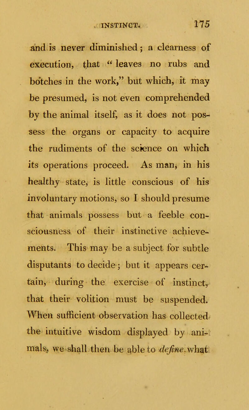 And. is never diminished; a clearness of execution, that “ leaves no rubs and bo’tches in the work,” but which, it may be presumed, is not even comprehended by the animal itself, as it does not pos- sess the organs or capacity to acquire the rudiments of the science on which its operations proceed. As manj in his healthy state,' is little conscious of his involuntary motions, so I should presume that animals possess but a feeble con- sciousness. of their instinctive achieve- ments. This may be a subject for subtle disputants to decide; but it appears cer- tain, during the exercise of instinct, that their volition must be suspended. When sufficient observation has collected the intuitive wisdom displayed by ani-: mals, wetshalLthen be able to define