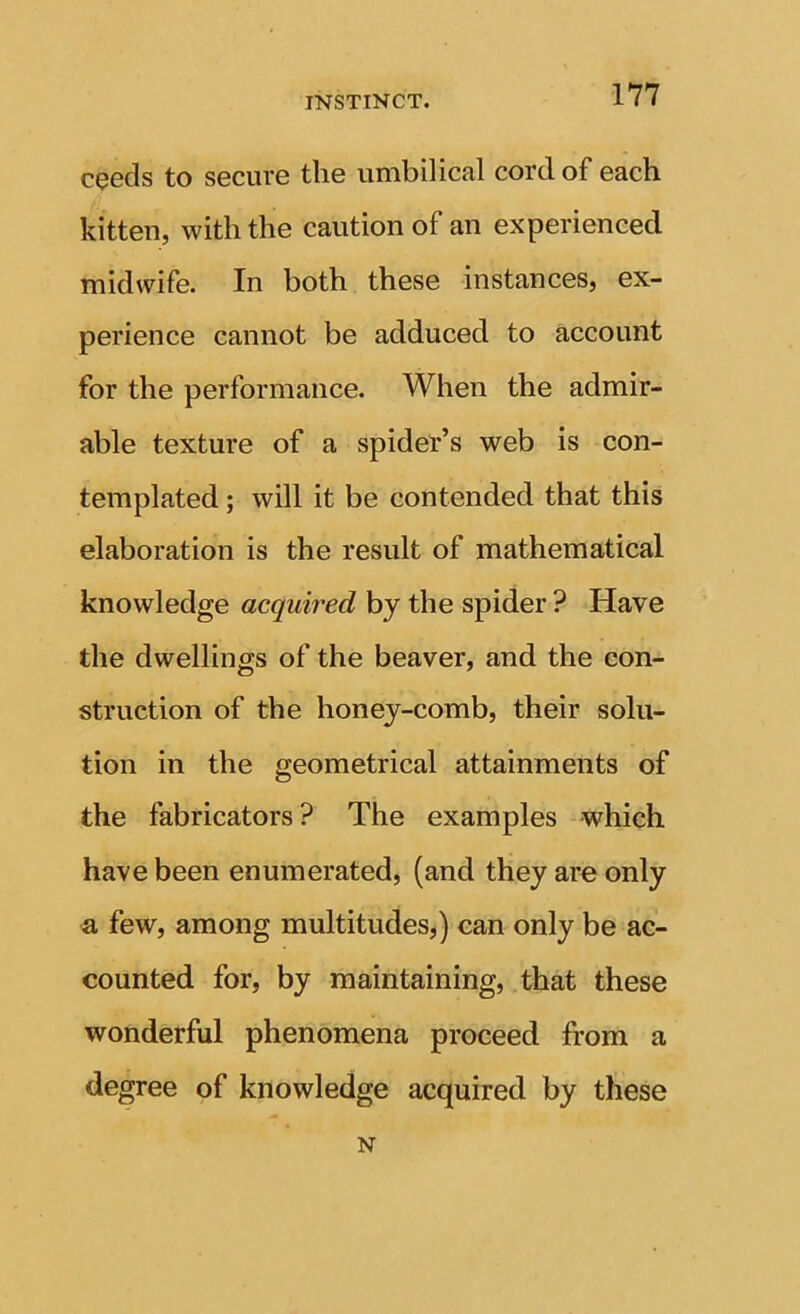 c^eds to secure the umbilical cord of each kitten, with the caution of an experienced midwife. In both these instances, ex- perience cannot be adduced to account for the performance. When the admir- able texture of a spider’s web is con- templated ; will it be contended that this elaboration is the result of mathematical knowledge acquired by the spider ? Have the dwellings of the beaver, and the con- struction of the honey-comb, their solu- tion in the geometrical attainments of the fabricators ? The examples which have been enumerated, (and they are only a few, among multitudes,) can only be ac- counted for, by maintaining, that these wonderful phenomena proceed from a degree of knowledge acquired by these N
