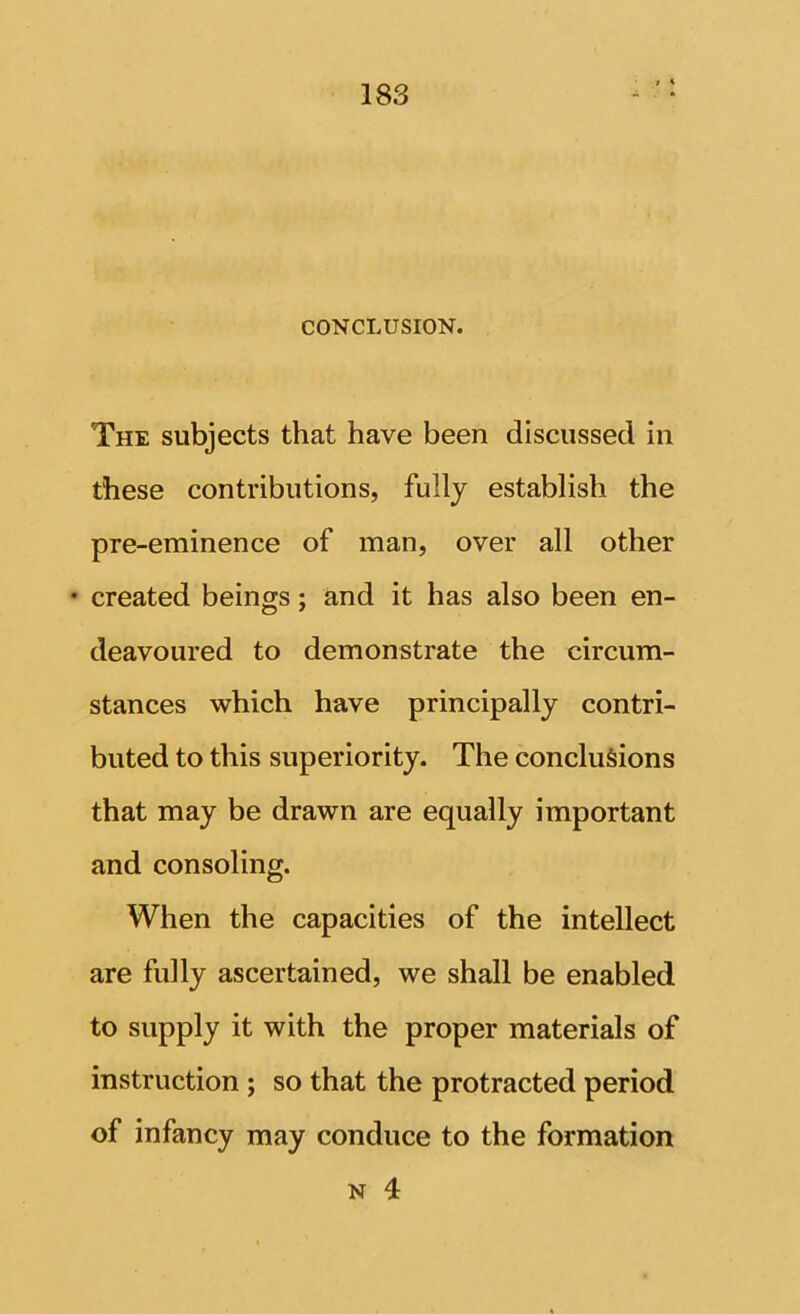 CONCLUSION. The subjects that have been discussed in these contributions, fully establish the pre-eminence of man, over all other • created beings; and it has also been en- deavoured to demonstrate the circum- stances which have principally contri- buted to this superiority. The conclusions that may be drawn are equally important and consoling. When the capacities of the intellect are fully ascertained, we shall be enabled to supply it with the proper materials of instruction ; so that the protracted period of infancy may conduce to the formation N 4