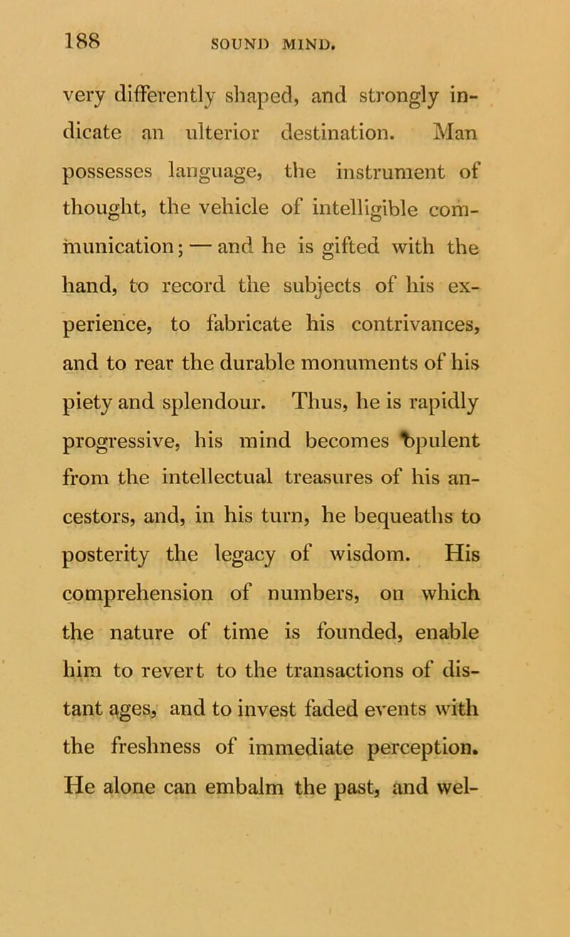 very difFerently shaped, and strongly in- dicate an ulterior destination. Man possesses language, the instrument of thought, the vehicle of intelligible com- munication ; — and he is gifted with the hand, to record the subjects of his ex- perience, to fabricate his contrivances, and to rear the durable monuments of his piety and splendour. Thus, he is rapidly progressive, his mind becomes t>pulent from the intellectual treasures of his an- cestors, and, in his turn, he bequeaths to posterity the legacy of wisdom. His comprehension of numbers, on which the nature of time is founded, enable him to revert to the transactions of dis- tant ages, and to invest faded events with the freshness of immediate perception. He alone can embalm the past, and wel-