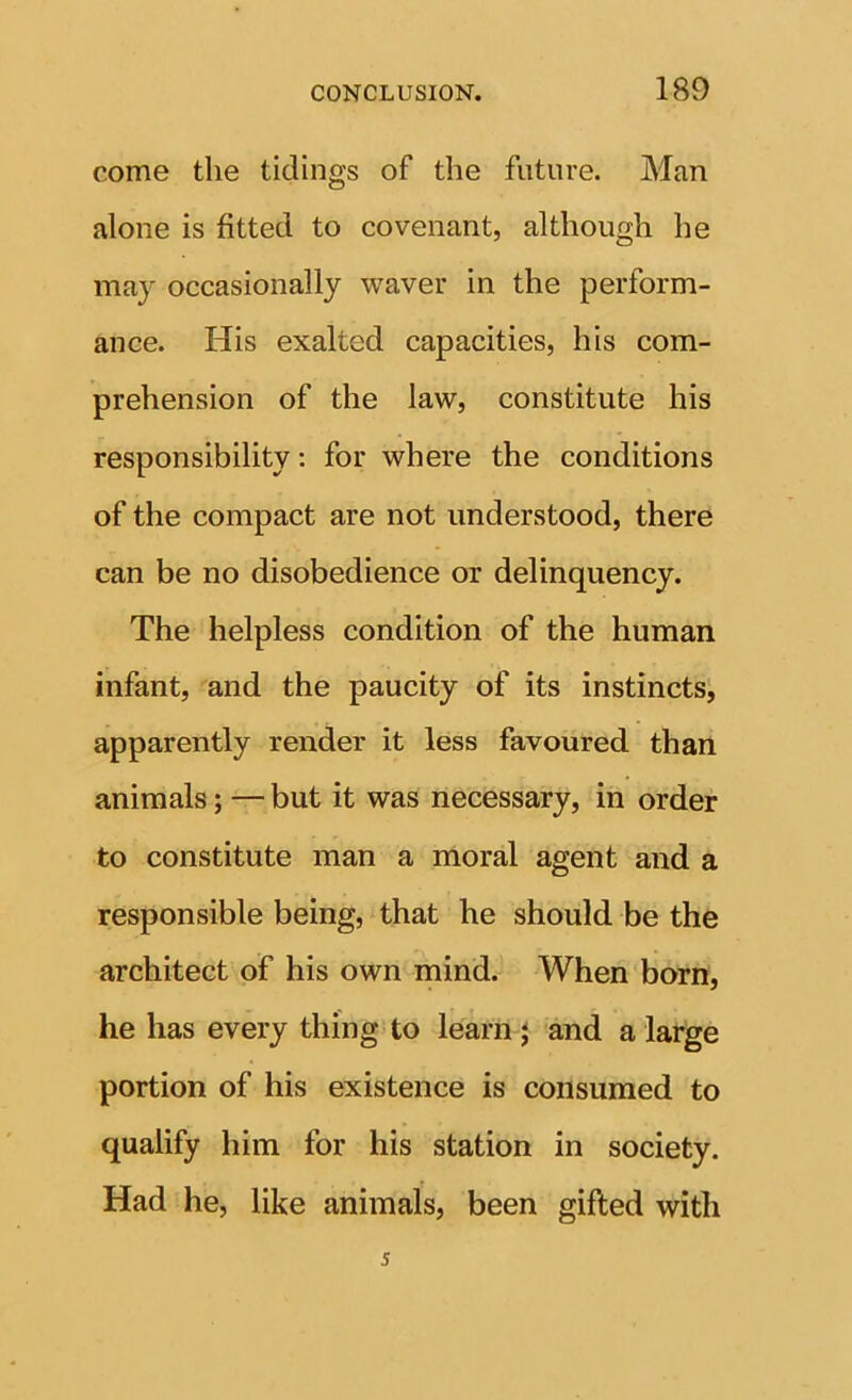 come the tidings of the future. Man alone is fitted to covenant, although he may occasionally waver in the perform- ance. His exalted capacities, his com- prehension of the law, constitute his responsibility: for where the conditions of the compact are not understood, there can be no disobedience or delinquency. The helpless condition of the human infant, and the paucity of its instincts, apparently render it less favoured than animals; — but it was necessary, in order to constitute man a moral agent and a responsible being, that he should be the architect of his own naind. When born, he has every thing to learny and a large portion of his existence is consumed to qualify him for his station in society. Had he, like animals, been gifted with