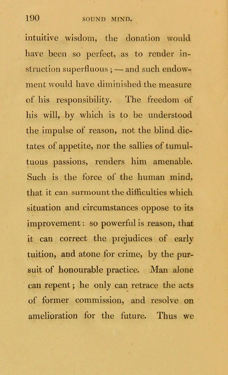 intuitive wisdom, the donation would liave been so perfect, as to render in- struction superfluous ; — and such endow- ment would have diminished the measure of his responsibility. The freedom of his will, by which is to be understood the impulse of reason, not the blind dic- tates of appetite, nor the sallies of tumul- tuous passions, renders him amenable. Such is the force of the human mind, that it can surmount the difficulties which situation and circumstances oppose to its improvement: so powerful is reason, that it can correct the prejudices of early tuition, and atone for crime, by the pur- suit of honourable practice. Man alone can repent; he only can retrace the acts of former commission, and resolve on amelioration for the future. Thus we