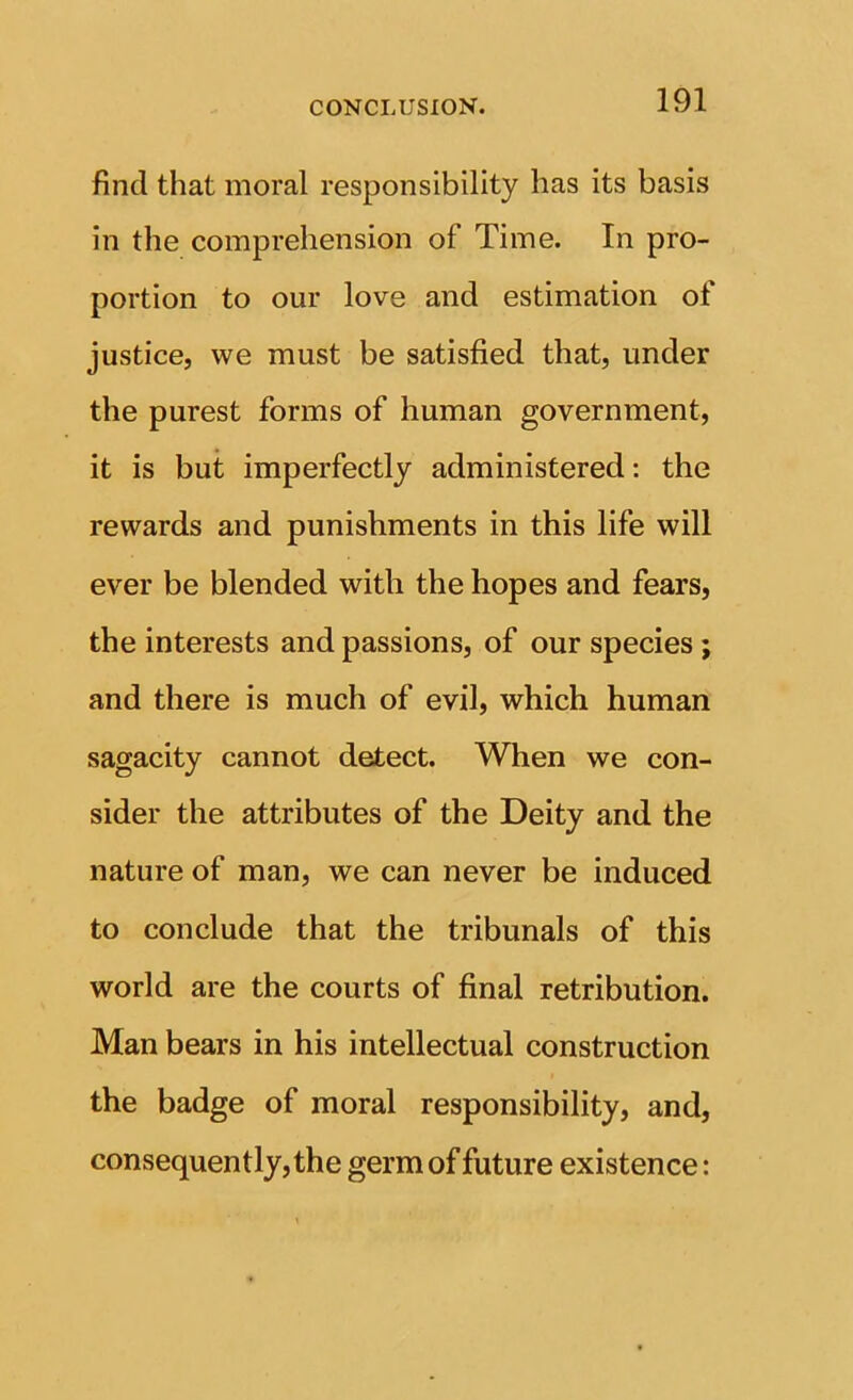 find that moral responsibility has its basis in the comprehension of Time. In pro- portion to our love and estimation of justice, we must be satisfied that, under the purest forms of human government, it is but imperfectly administered: the rewards and punishments in this life will ever be blended with the hopes and fears, the interests and passions, of our species; and there is much of evil, which human sagacity cannot detect. When we con- sider the attributes of the Deity and the nature of man, we can never be induced to conclude that the tribunals of this world are the courts of final retribution. Man bears in his intellectual construction the badge of moral responsibility, and, consequently, the germ of future existence: