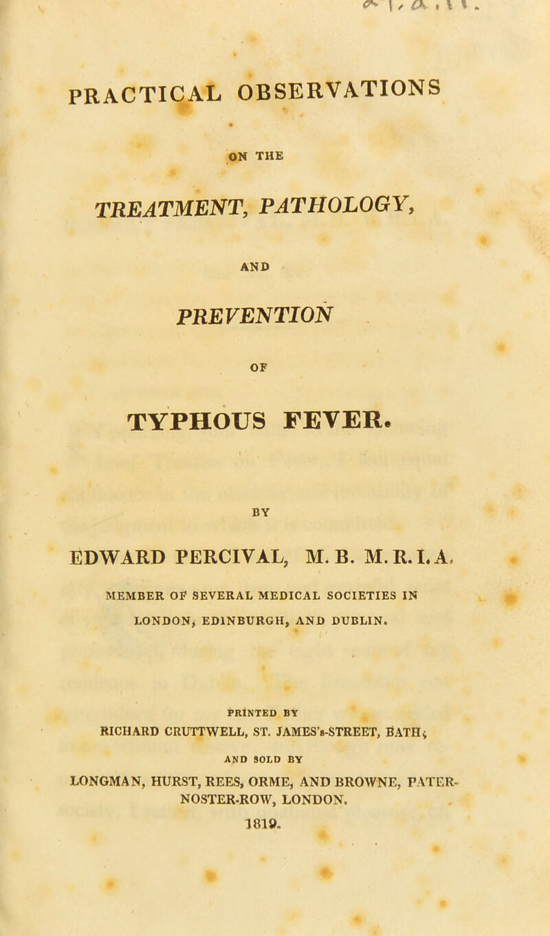 PRACTICAL OBSERVATIONS y • ON THE TREATMENT, PATHOLOGY, AND PREVENTION OF TYPHOUS FEVER. BY EDWARD PERCIVAL, M.B. M.R.LA, MEMBER OF SEVERAL MEDICAL SOCIETIES IN LONDON^ EDINBURGH, AND DUBLIN. PRINTED BY RICHARD CRUTTWELL, ST. JAMES’s-STREET, BATHi AND SOLD BY LONGMAN, HURST, REES, ORME, AND BROWNE, PATER- NOSTER.ROW, LONDON. 1819.