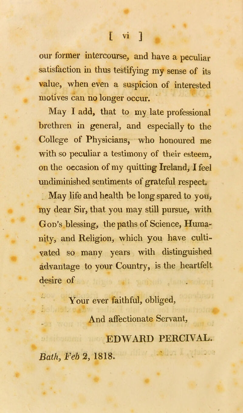 our former intercourse, and have a peculiar satisfaction in thus testifying my sense of its value, w^hen even a suspicion of interested motives can no longer occur. May I add, that to my late professional brethren in general, and especially to the College of Physicians, who honoured me with so peculiar a testimony of their esteem, on the occasion of my quitting Ireland, I feel undiminished sentiments of grateful respect. May life and health be long spared to you, my dear Sir, that you may still pursue, vnth God’s blessing, the paths of Science, Huma- nity, and Religion, which you have culti- vated so many years with distinguished advantage to your Country, is the heartfelt desire of Your ever faithful, obliged. And affectionate Servant, EDWARD PERCIVAL. Bath, Feh 2, 1818.