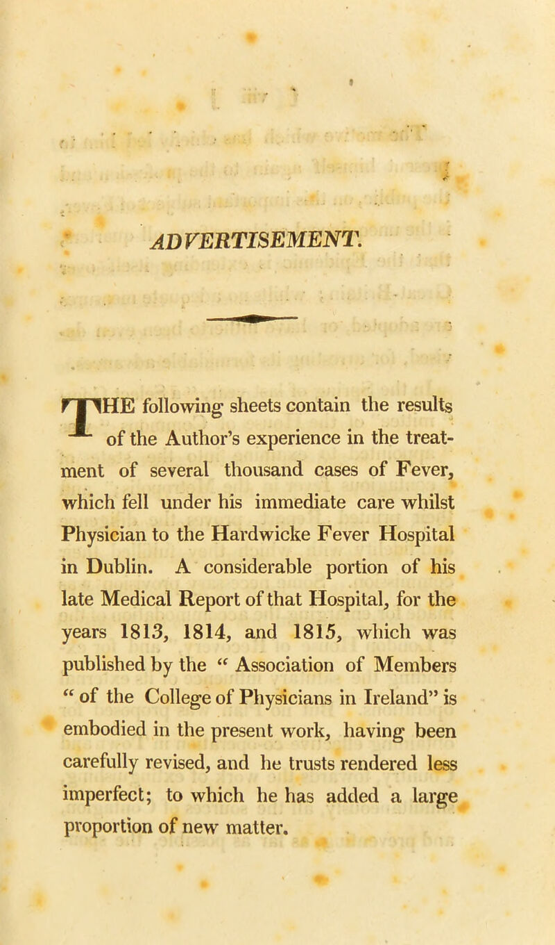 AD VERTISEMENT. ri^HE following sheets contain the results of the Author’s experience in the treat- ment of several thousand cases of Fever, which fell under his immediate care whilst Physician to the Hardwicke Fever Hospital in Dublin. A considerable portion of his late Medical Report of that Hospital, for the years 1813, 1814, and 1815, which was published by the Association of Members of the College of Physicians in Ireland” is embodied in the present work, having been carefully revised, and he trusts rendered less imperfect; to which he has added a large proportion of new matter.