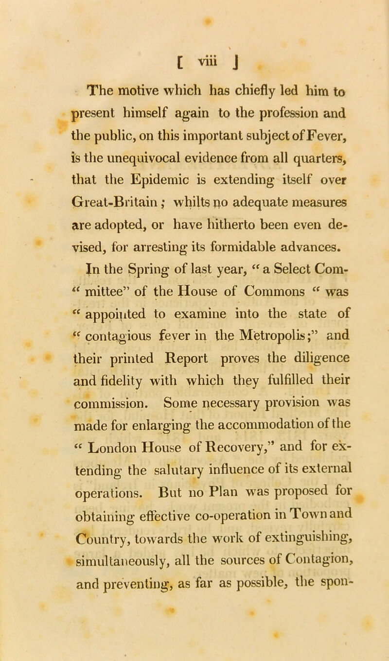 The motive vv^hich has chiefly led him to present himself again to the profession and the public, on this important subject of Fever, is the unequivocal evidence from all quarters, that the Epidemic is extending itself over Great-Britain ,* whilts iio adequate measures are adopted, or have hitherto been even de- vised, for arresting its formidable advances. In the Spring of last year, a Select Com- mittee” of the House of Commons “ was appointed to examine into the state of ‘^contagious feyer in the Metropolis;” and their printed Report proves the diligence and fidelity with which they fulfilled their commission. Some necessary provision was made for enlarging the accommodation of the “ London House of Recovery,” and for ex- tending the salutary influence of its external operations. But no Plan was proposed for obtaining effective co-operation in Town and Country, towards the work of extinguishing, simultaneously, all the sources of Contagion, and preventing, as far as possible, the spon-