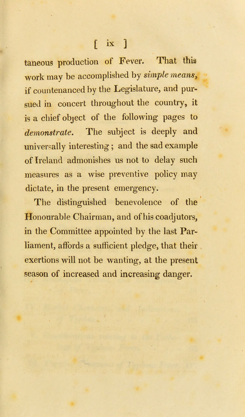 taneous production of Fever# That this work may be aceomplislied by simple means, •' if countenanced by the Legislature, and pur- sued in concert throughout the country, it is a chief object of the following pages to demonstrate. The subject is deeply and universally interesting; and the sad example of Ireland admonishes us not to delay such measures as a wise preventive policy may dictate, in the present emergency. The distinguished benevolence of the Honourable Chairman, and of his coadjutors, in the Committee appointed by the last Par- liament, affords a sufficient pledge, that their exertions will not be wanting, at the present season of increased and increasing danger.