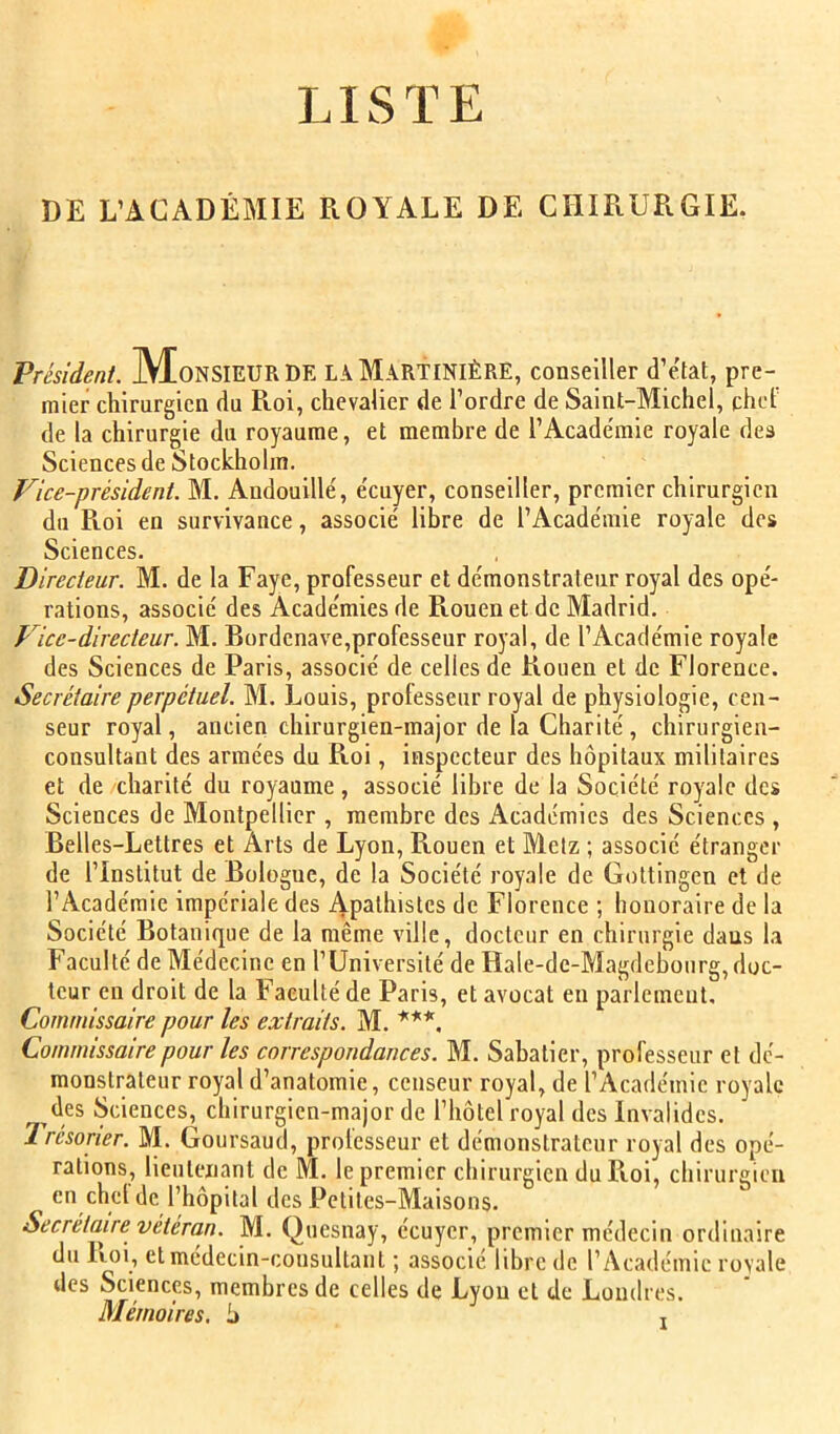 LISTE DE L’ACADÉMIE ROYALE DE CHIRURGIE. Président. MoNSIEUR DE LA MartiNIÈRE, conseiller d’etat, pre- mier chirurgien du Roi, chevalier de l’ordre de Saint-Michel, chef de la chirurgie du royaume, et membre de l’Académie royale dea Sciences de Stockholm. Vice-président. M. Andouillé, écuyer, conseiller, premier chirurgien du Roi en survivance, associé libre de l’Académie royale des Sciences. Directeur. M. de la Faye, professeur et démonstrateur royal des opé- rations, associé des Académies de Rouen et de Madrid. Vice-directeur. M. Bordenave,professeur royal, de l’Académie royale des Sciences de Paris, associé de celles de Rouen et de Florence. Secrétaire perpétuel. M. Louis, professeur royal de physiologie, cen- seur royal, ancien chirurgien-major de la Charité, chirurgien- consultant des armées du Roi, inspecteur des hôpitaux militaires et de charité du royaume, associé libre de la Société royale des Sciences de Montpellier , membre des ikcadémics des Sciences , Belles-Lettres et Arts de Lyon, Rouen et Metz ; associé étranger de l’Institut de Bologne, de la Société royale de Gottingen et de l’Académie impériale des Apathisles de Florence ; honoraire de la Société Botanique de la même ville, docteur en chirurgie dans la Faculté de Médecine en l’Université de Hale-de-Magdebourg, doc- teur en droit de la Faculté de Paris, et avocat en parlement. Commissaire pour les extraits. M. ***. Commissaire pour les correspondances. M. Sabatier, professeur et dé- monstrateur royal d’anatomie, censeur royal, de l’Académie royale des Sciences, chirurgien-major de l’hôtel royal des Invalides. 1 résorier. M. Goursaud, protesseur et démonstrateur royal des opé- rations, lieutenant de M. le premier chirurgien du Roi, chirurgien en chcl de l’hôpital des Petites-Maisons. Secrétaire vétéran. M. Quesnay, écuyer, premier médecin ordinaire du Roi, et médecin-consultant ; associé libre de l’Académie royale des Sciences, membres de celles de Lyon et de Londres. Mémoires, h ,