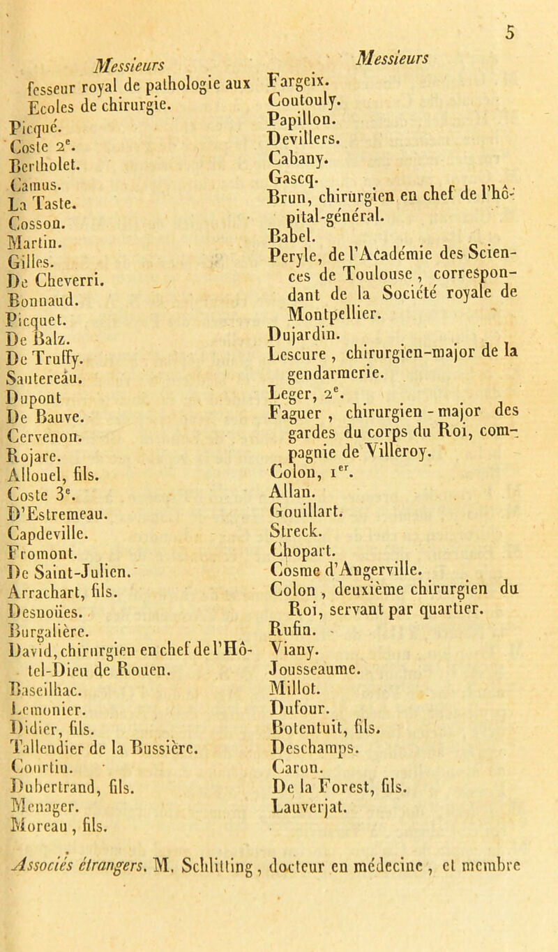 Messieurs fcsseiir royal de pathologie aux Ecoles de chirurgie. Picque'. (josle 2®. Berlholet. Camus. La Taste. Cosson. Martin. Gilles. De Cheverri. Eonnaud. Picquet. De Ealz. De Trulîy. Sautereau. Dupont De Bauve. Ccrvenon. Rojare. Allouel, fds. Coste 3®. D’Estremeau. Capdeville. Fi'omont. De Saint-Julien. Arrachart, fils. Desuoües. Burgalière. David, chirurgien en chef de l’Ho- tel-I3ien de Fvouen. Baseilhac. J.cmonicr. Didier, fils. Tallcudier de la Bnssière. Coiirtin. Ituhcrtrand, fils. Ménager. Moreau, fils. Associés étrangers, M. Schlitllng, Messieurs Fargelx. Coutouly. Papillon. Devillers. Cabany. Gascq. Brun, chirurgien en chef del’hô' pital'ge'néral. Banel. Peryle, del’Acade'mie des Scien- ces de Toulouse , correspon- dant de la Société royale de Montpellier. Dujardin. Lescure , chirurgien-major de la gendarmerie. Leger, 2®. ^ Faguer , chirurgien - major des gardes du corps du Roi, com- pagnie de Yilleroy. Colon, l®^ Allan. Gouillart. Streck. Chopart. Cosme d’Angerville. Colon , deuxième chirurgien du Roi, servant par quartier. Rufin. Viany. Jousseaume. Millot. Dufour. Bolentuit, fils. Deschamps. Caron. De la Forest, fils. Lauverjat. docteur eu médecine , et membre