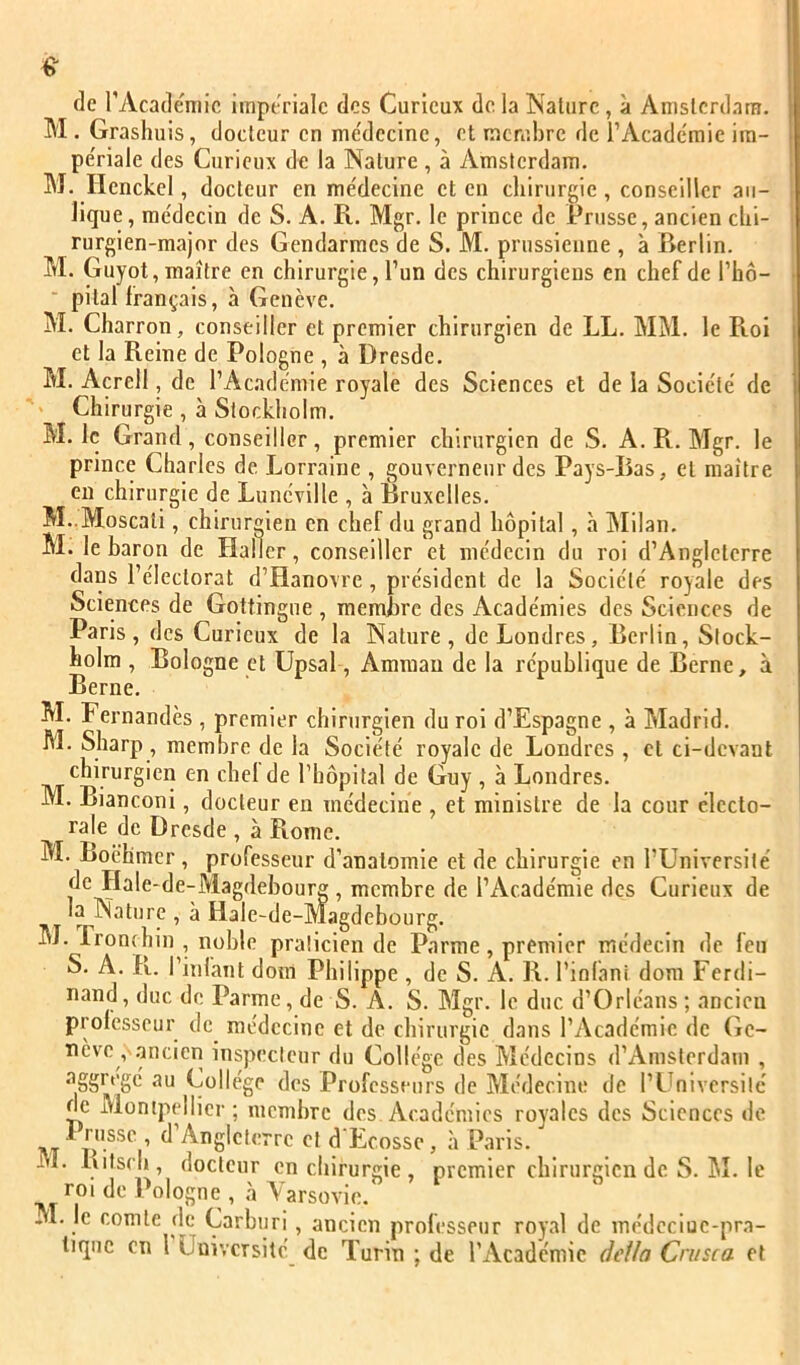 de TAcademic impériale des Curieux do la Nature, à Anislcrdara. M . Grashuis, docteur en me'decinc, et membre de rAcadc'mie ira- pe'riale des Curieux de la Nature , à Amsterdam. ! M. Henckel, docteur en médecine et en chirurgie, conseiller aii- lique, médecin de S. A. R. Mgr. le prince de Prusse, ancien clii- > rurgien-raajor des Gendarmes de S. M. prussienne , à Berlin. M. Guyot, maître en chirurgie, l’un des chirurgiens en chef de l’hô- • pital français, à Genève. i M. Charron, conseiller et premier chirurgien de LL. MM. le Roi et la Reine de Pologne , à Dresde. M. Acrell, de l’Académie royale des Sciences et de la Société de ' Chirurgie , à Stockholm. M. le Grand, conseiller, premier chirurgien de S. A. R. Mgr. le prince Charles de. Lorraine , gouverneur des Pays-Bas, et maître en chirurgie de Lunéville , à Bruxelles. M..Moscati, chirur«ien en chef du grand hôpital, à INIilan. M. le baron de Haller, conseiller et médecin du roi d’Angleterre dans l’électorat d’Hanovre, président de la Société royale des Sciences de Gottingue , membre des Académies des Sciences de Paris, des Curieux de la Nature, de Londres, Berlin, Stock- holm , Bologne et Upsal, Amman de la république de Berne, à Berne. M. Fernandès , premier chirurgien du roi d’Espagne , à Madrid. M. Sharp , membre de la Société royale de Londres , cl ci-devant chirurgien en chel de l’hôpital de Guy , à Londres. M. Bianconi, docteur en médecine , et ministre de la cour électo- rale de Dresde , à Rome. M. Boëhmcr, professeur d’anatomie et de chirurgie en l’Université de Hale-de-Magdebourg, membre de l’Académie des Curieux de la Nature , à Hale-de-Magdebourg. M. Lronchin , noble praticien de Parme , premier médecin de feu S. A. R. l’infant doiii Philippe , de S. A. R. l’inlani dom Ferdi- nand , duc de Parme, de S. A. S. Mgr. le duc d’Orléans ; ancien professeur de médecine et de chirurgie dans l’Académie de (ie- nève , ancien inspecteur du Collège des Médecins d’Amsterdam , aggrégé au Collège des Profess eurs de Médecine de l’Université de Montpellier ; membre des Académies royales des Sciences de - ^ Angleterre et d Ecosse, à Paris. M. Ritsch, docteur en chirurgie , premier chirurgien de S. hî. le roi (le Pologne , à Varsovie. M. le comte de Carburi, ancien professeur royal de médcciuc-pra- liquc en l Université de Turin ; de l’Académie âeila Cnisca et