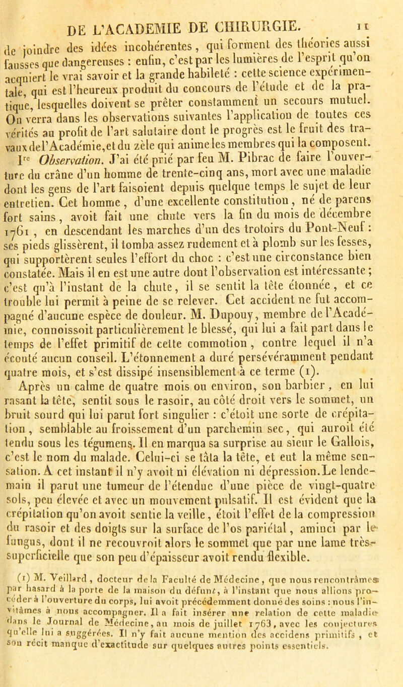 (le ioltulrc des idc'es incohérentes , qui forment des llic'ories aussi fausses que dangereuses : enhn, c’est par les lumières de 1 esprit qu on a^niert le vrai savoir et la grande habileté : celte science expérimen- tale, qui est l’heureux produit du concours de l’élude et de la pra- tique, lesquelles doivent se prêter constamment un secours mutuel. Ou verra dans les observations suivantes l’application de toutes ces vérités au profit de l’art salutaire dont le progrès est le Iruit des tra- vaux del’Académie,et du zèle qui anime les membres qui la composent. Observation. J’ai été prié par leu M. Pibrac de faire 1 ouver- ture du crâne d’un homme de trente-cinq ans, mort avec une maladie dont les gens de l’art faisoient depuis quelque temps le sujet de leur entretien. Cet homme , d’une excellente constitution, né de parens fort sains, avoit fait une chute vers la fin du mois de décembre iy6i , en descendant les marches d’un des troloirs du Pont-Neul : ses pieds glissèrent, il tomba assez rudement et à plomb sur les fesses, qui supportèrent seules l’eflort du choc : c’est une circonstance bien constatée. Mais il en est une autre dont l’observation est intéressante ; c’est qu’à l’instant de la chute, il se sentit la tête étonnée, et ce trouble lui permit à peine de se relever. Cet accident ne fut accorn- pagné d’aucune espèce de douleur. M. Dupouy , membre de l’Acadé- mie, connoissoit particulièrement le blessé, qui lui a fait part dans le temps de l’effet primitif de cette commotion , contre lequel il n’a écoulé aucun conseil. L’étonnement a duré persévéramment pendant quatre mois, et s’est dissipé insensiblement à ce terme (i). Après un calme de quatre mois ou environ, son barbier , en lui rasant b tête, sentit sous le rasoir, au côté droit vers le sommet, un bruit sourd qui lui parut fort singulier : c’éloit une sorte de crépita- tion , semblable au froissement d’un parchemin sec, qui auroit été tendu sous les tégumen^. Il en marqua sa surprise au sieur le Gallois, c’est le nom du malade. Celui-ci se tâta la tête, et eut la même sen- sation. A cet instant il n’y avoit ni élévation ni dépression.Le lende- main il parut une tumeur de l’étendue d’une pièce de vingt-quatre sols, peu élevée et avec un mouvement pulsatif. Il est évident que la crépitation qu’on avoit sentie la veille, étoit l’effet de la compression du rasoir et des doigts sur la surface de l’os pariétal, aminci par le- lungus, dont il ne recouvrnil alors le sommet que par une lame très- superficielle que son peu d’épaisseur avoit rendu flexible. (i) M. Veillarcl, (îoeteur delà Faculté de Médecine, que nousrencontrâmoa par hasard à la porte de la maison du défuni, .à l’inslani que nous allions pro- céder à 1 ouverture du corps, lui avoit précédemment donné des soins : nous l’in- vitâmes à nous accompagner. Il a fait insérer une relation de cette inaladîo dans le Journal de Médecine, au mois de juillet i y63, avec les conjectures qu elle lui a suggérées. Il n’y fait aucune mention des accidens primitifs , et sou récit manque d exactitude sur quelques autres points essentiels.