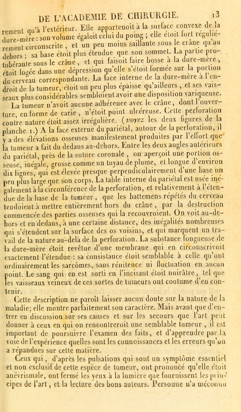 rement qu’à l’extérieur. Elle apparlcnoit à la surlacc convexe de la dure-mère : son volume égaloit celui du poing ; elle eloil loi l regulic remeut circonscrite , et un peu moins saillante sous le crâne qu au dehors ; sa base étoit plus étendue que son sommet. La partie pro- tubérante sous le crâne , et qui faisoit faire bosse a la dure-mcre , étoit logée dans une dépression qu elle s etoit lorniee sur la poi tioii du cerveau correspondante. La lace interne de la dure-mere a 1 en- droit de la tumeur, étoit un peu plus épaisse qu’ailleurs , et ses vais- seaux plus considérables sembloient avoir une disposition variqueuse. La tumeur u’avoit aucune adhérence avec le crâne, dont ouver- ture en forme de carie, n’étoit point ulcéreuse. Cette perloratioii contre nature étoit assez irrégulière, (voyez les deux ligures de la planche i.) A la face externe du pariétal, autour de la perloralion, il Y a des élévations osseuses manifestement produites par l’elTort que la tumeur a fait du dedans au-dehors. Entre les deux angles antérieurs du pariétal, près de la suture coronale , ou aperçoit une portion os- seuse, inégale, grosse comme un tuyau déplumé, et longue d’environ dix lignes, qui est élevée presque perpendiculairement d’une base un peu plus large que son corps. La table interne du pariétal est usée iné- galement à la circonférence de la perloration, et relativement a l éten- due de la base de la tumeur , que les battemens répétés du cerveau lendoient à mettre entièrement hors du crâne, par la destruction commencée des parties osseuses qui la recouvraient. On voit au-dc- hors et en dedans, à une certaine distance, des inégalités nombreuses qui s’étendent sur la surface des os voisins, et qui marquent un tra- vail de la nature au-delà de la perforation. La substance fongueuse de la dure-mère étoit revêtue d’une membrane qui en circonscrivoit exactement l’étendue : sa consistance étoit semblable à celle qu’ont ordinairement les sarcomes, sans rénitence ni fluctuation en aucun point. Le sang qui en est sorti en l’incisant étoit noirâtre, tel que les vaisseaux veineux de ces sortes de tumeurs ont coutume d’en con- tenir. (]etle description ne paroît laisser aucun doute sur la nature de la maladie; elle montre parfaitement son caractère. Mais avant que d’en- trer eu discussion sur ses causes et sur les secours que l’art peut donner à ceux en qui on rencontreroit une semblable tumeur , il est important de poursuivre l’examen des faits, et d’apprendre par la voie de l’expérience quelles sont les connoUsances et les erreurs qu’on a répandues sur cette matière. Ceux qui, d’après les pulsations qui sont un symptôme essentiel et non exclusif de cette espèce de tumeur, ont prononcé qu’elle étoit anévrismale, ont fermé les yeux à la lumière que fournissent les pi iu- cipes de l’art, cl la lecture des bons auteurs. Rersoauc n’a uiéconim