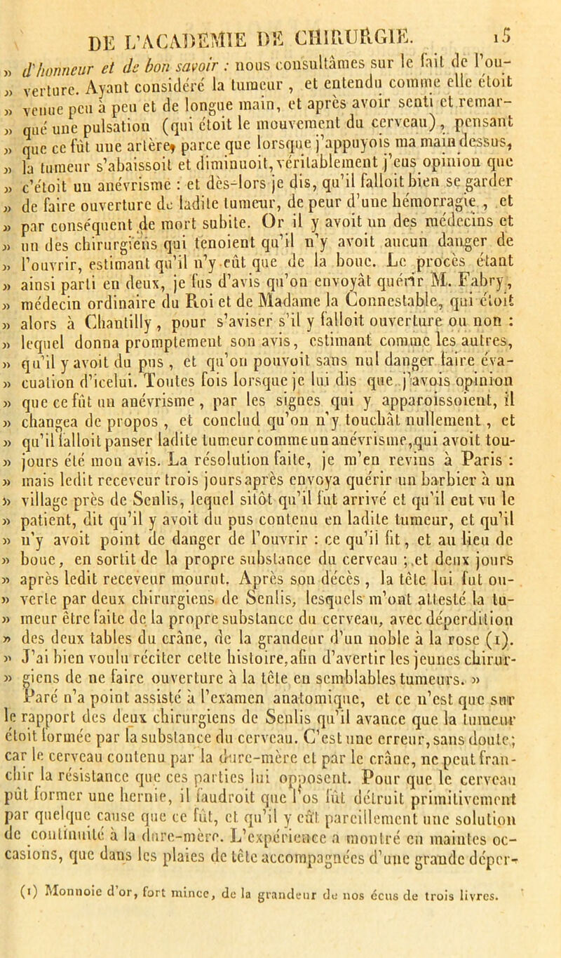 » d'honneur et de bon savoir : nous consultâmes sur le fait de 1 ou- « verlurc. Ayant considéré la tumeur , et entendu comme elle étoit » venue peu à peu et de longue main, et apres avoir senti et remar- » qiié une pulsation (qui étoit le mouvement du cerveau), pensant )) que ce fût une artère, parce que lorsque j’appuyoïs ma main dessus, J) la tumeur s’abaissoit et diminuoit, véritablement j’eus opinion que « c’étoit un anévrisme ; et dès-^lors je dis, qu’il falloitbien se garder ,> de faire ouverture de ladite tumeur, de peur d’une hémorragie , et w par conséquent de mort subite. Or il y avoit un des médecins et J) un des chirurgiens qui tenoient qu’il n’y avoit aucun danger de ), l’ouvrir, estimant qu’il n’y eût que de la boue. Le procès étant J) ainsi parti en deux, je fus d’avis qu’on envoyât quéiir M. Fabry, « médecin ordinaire du Roi et de Madame la Connestable, qui étoit » alors à Chantilly , pour s’aviser s’il y fallait ouverture ou non : « lequel donna promptement son avis, estimant comme les autres, » qu’il y avoit du pus , et qu’on pouvait sans nul danger faire éva- » cuation d’icelui. Toutes fois lorsque je lui dis que j’avois opinion « que ce fût un anévrisme , par les signes qui y apparoissoient, il » changea de propos , et conclud qu’on n’y touchât nullement, et » qu’il ialloit panser ladite tumeur comme un anévrisme,qui avoit tou- « jours été mon avis. La résolution faite, je m’en revins à Paris : » mais ledit receveur trois joursaprès envoya quérir un barbier à un » village près de Senlis, lequel sitôt qu’il fut arrivé et qu’il eut vu le « patient, dit qu’il y avoit du pus contenu en ladite tumeur, et qu’il )) n’y avoit point de danger de l’ouvrir : ce qu’il lit, et au lieu de » boue, en sortit de la propre substance du cerveau ; .et deux jours )> après ledit receveur mourut. Après son décès , la tête lui lut ou- » verte par deux chirurgiens.de Senlis, lesquels m’ont attesté la tu- » meur être laite de, la propre substance du cerveau, avec déperdition y> des deux tables du crâne, de la grandeur d’un noble à la rose (i). » J’ai bien voulu réciter celte histoire,afin d’avertir les jeunes chirur- » gicns de ne faire ouverture à la tête en semblables tumeurs. « Paré n’a point assisté à l’examen anatomique, et ce n’est que sur le rapport des deux chirurgiens de Senlis qu’il avance que la tumeur étoit lormée par la substance du cerveau. C’est une erreur,sans doute; car le cerveau contenu par la dure-mère et par le crâne, ne peut fran- chir la résistance que ces parties lui opoosent. Pour que le cerveau pût former une hernie, il faudroit que l^os fût détruit primitivement par quelque cause que ce fût, et qu’il y eût pareillement une solution de continuité à la dure-mère. L’expérience a montré en maintes oc- casions, que dans les plaies de tête accompagnées d’une grande dépei> (i) Moniiolc d or, fort mince, de la grandeur de nos écus de trois livres.