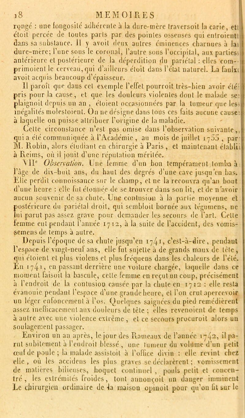 rongé : nne (ongosilc adliérciilc à la (liire-mère traversoil la carie, et: ctoit percée de tonies paris par des pointes osseuses qui eiitroieiit:| dans sa substance. Il y avoil deux autres éminences charnues à lad dure-mère; rune sous le coronal, l’autre sons l’occipital, aux parties ! antérieure et postérieure de la déperdition du pariétal : elles corn- i primoienl le cerveau, qui d’ailleurs éloit dans l’étal naturel. La faulxd avoit acquis beaucoup d’épaisseur. ; Il paroît que dans cet exemple l’elfet pourroit très-bien avoir été pris pour la cause, et que les douleurs violentes dont le malade se- plaignoil depuis un an , éloienl occasionnées par la tumeur que les- inégalités molesloienl. On ne désigne dans tous ces faits aucune cause; à laquelle on puisse attribuer l’origine de la maladie. Celle circouslauce n’est pas omise dans l’observation suivante,, quia été communiquée .à l’Académie , au mois de juillet iy55 , par M. Robin, alors étudiant en chirurgie à Paris , et mainlenaul clablLi à Reims, où il jouit d’une répul.ition raérilée. \'1P Observation. Une femme d’un bon tempérament tomba à l’âge de dix-huit ans, du haut des degrés d’une cave jusqu’en bas. Elle perdit conuoissance sur le champ, et ne la recouvra qu’au bout d’une heure : elle lut élonnée de se trouver dans son lit, et de n’avoir aucun souvenir de sa chute. Une contusion à la parlie moyenne et postérieure du pariétal droit, qui sembloil bornée, aux légumens, ne lui parut pas assez grave pour demander les secours de l'art. Celle femme eut pendant l’année 1712, à la suite de l’accident, des vomis- semens de temps à autre. Depuis l’époque de sa cluife jusqu’en 17415 c’est-à-dire, pendant l’esp.ace de vingt-neuf ans, elle fut sujette à de grands maux de lèle , qui éloienl et plus violens et plus fréquens dans les chaleurs de l’été. En 1741, en passant derrière une voiture chargée, laquelle dans ce moment faisoil la bascule, celle femme en reçut un coup, précisément à l’endroit de la contusion causée par la chute en 1712 : elle resta évanouie pendant l’espace d’une graudeheure, el l’on crut apercevoir un léger euloncemenl à l’os. Quelques saignées du pied remédièrent assez inetlicacemcnl aux douleurs de tète ; elles revenoient de temps à autre avec une violence extrême , el ce secours procuroit alors un soulagement passager. Environ un au après, le jour des Rameaux de l’année i~42, il pa- rut subitement à l’eudroil blessé , une luuieiir du volume d’un petit oeul de poule ; la malade assisloit à l’office divin : elle revint chez elle , où les accideus les plus graves se déclarèrent ; vomissement de matières bilieuses, hoquet courmiiel , pouls petit el eoucen- Iré , les extrémités froides, tout aunonçoit un danger imminent Le chirurgien ordinaire de la maison opiuoit pour qu’on ht sur le