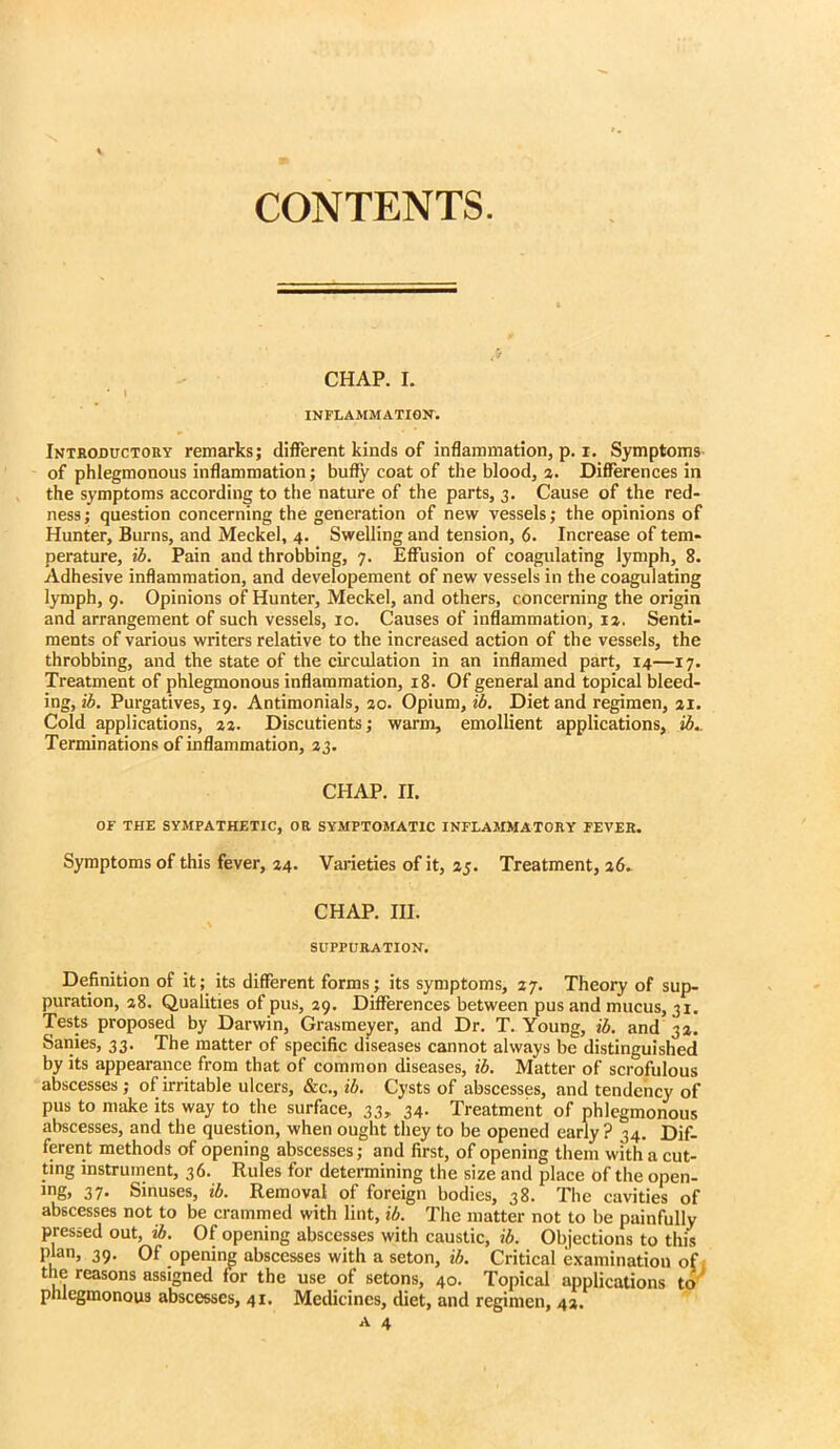 CONTENTS. CHAP. I. ' \ INFLAMMATIGlf. Introbuctoiiy remarks; different kinds of inflammation, p. i. Symptoms of phlegmonous inflammation; bufiy coat of the blood, a. Differences in the symptoms according to the nature of the parts, 3. Cause of the red- ness; question concerning the generation of new vessels; the opinions of Hunter, Burns, and Meckel, 4. Swelling and tension, 6. Increase of tem- perature, ib. Pain and throbbing, 7. Effusion of coagulating lymph, 8. Adhesive inflammation, and developement of new vessels in the coagulating lymph, 9. Opinions of Hunter, Meckel, and others, concerning the origin and arrangement of such vessels, 10. Causes of inflammation, la. Senti- ments of various writers relative to the increased action of the vessels, the throbbing, and the state of the circulation in an inflamed part, 14—17. Treatment of phlegmonous inflammation, 18. Of general and topical bleed- ing, ib. Purgatives, 19. Antimonials, ao. Opium, ib. Diet and regimen, ai. Cold applications, aa. Discutients; warm, emollient applications, ib.. Terminations of inflammation, 33. CHAP. II. or THE SYMPATHETIC, OR SYMPTOMATIC INFLAMMATORY FEVER. Symptoms of this fever, 34. Varieties of it, 35. Treatment, 36. CHAP. III. SUPPURATION. Definition of it; its different forms; its symptoms, 37. Theory of sup- puration, 38. Qualities of pus, 39. Differences between pus and mucus, 31. Tests proposed by Darwin, Grasmeyer, and Dr. T. Young, ib. and 33. Sanies, 33. The matter of specific diseases cannot always be distinguished by its appearance from that of common diseases, ib. Matter of sci'ofulous abscesses; of irritable ulcers, &c., ib. Cysts of abscesses, and tendency of pus to make its way to the surface, 33, 34. Treatment of phlegmonous aliscesses, and the question, when ought they to be opened early? 34. Dif- ferent methods of opening abscesses; and first, of opening them with a cut- ting instrument, 36. Rules for determining the size and place of the open- ing. 37- Sinuses, ib. Removal of foreign bodies, 38. The cavities of abscesses not to be crammed with lint, ib. The matter not to be painfully pressed out, ib. Of opening abscesses with caustic, ib. Objections to this plan, 39. Of opening abscesses with a seton, ib. Critical examination of 1 the reasons assigned for the use of setons, 40. Topical applications to phlegmonous abscesses, 41, Medicines, diet, and regimen, 43. A 4