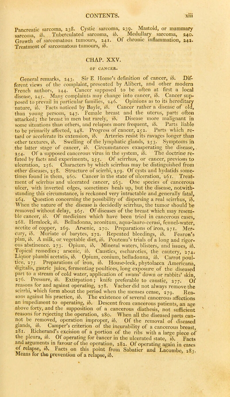 Pancreatic sarcoma, 238. Cystic sarcoma, 439. Mastoid, or mammary sarcoma, ib. Tubcrculatecl sarcoma, ib. Medullary sarcoma, 240. Growth of sarcomatous tumours, 241. Of chronic inflammation, 242. Treatment of sarcomatous tumours, ib. CHAP. XXV. OF CANCEn. General remarks, 243. Sir E. Home’s definition of cancer, ib. Dif- ferent views of the complaint, presented by Alibcrt, and other modern French authors, 244. Cancer supposed to be often at first a local disease, 245. Many complaints may change into cancer, ib. Cancer sup- posed to prevail in particular families, 246. Opinions as to its hereditary nature, il. Facts noticed by Bayle, ib. Cancer rather a disease of old, than young persons, 247. Female breast and the uterus, parts often attacked; the breast in men but rarely, ib. Disease more malignant in some situations than others, and relapses more frequent, ib. Parts liable to be primarily affected, 248. Progress of cancer, ap. Parts which re- tard or accelerate its extension, ib. Arteries resist its ravages longer than other textures, ib. Swelling of the lymphatic glands, 253. Symptoms in the latter stage of cancer, ib. Circumstances exasperating the disease,. 254. Of a supposed cancerous virus in the system, ib. The doctrine re- futed by facts and experiments, 233. Of scirrhus, or cancer, previous to ulceration, 236. Characters by which scirrhus may be distinguished from other diseases, 238. Structure of scirrhi, 239. Of cysts and hydatids some- times found in them, 260. Cancer in the state of ulceration, 261. Treat- ment of scirrhus and ulcerated cancer, 263. One species of cancerous ulcer, with inverted edges, sometimes heals up, but the disease, notwith- standing this circumstance, is reckoned very intractable and .generally fatal, 264. Question concerning the possibility of dispersing a real scirrhus, ib. When the nature of the disease is decidedly scirrhus, the tumor should be removed without delay, 263. Of diseases of the breast which may resem- ble cancer, ib. Of medicines which have been tried in cancerous cases, 268. Hemlock, ib. Belladonna, aconitum, aqua-lauro-cerasi, fennel-water, acetite of copper, 269. Arsenic, 270. Preparations of iron, 271. Mer- cury, ib. Muriate of barytes, 272. Repeated bleedings, ib. Fearon’s plan, ib. A milk, or vegetable diet, ib. Pouteau’s trials of a long and rigor- ous abstinence. 273. Opium, ib. Mineral waters, blisters, and issues, ib. Topical remedies; arsenic, ib. Caustics, escharotics, the cautery, 2744 Liquor plumbi acetatis, i6. Opium, conium, belladonna, ib. Carrot poul- tice, 273. Preparations of iron, ib. House-leek, phytolacca Americana, digitalis, gastric juice, fermenting poultices, long exposm-e of the diseased part to a stream of cold water, application of swans’ down or rabbits’ skin, 276. Pressure, i6. Extirpation; knife preferable to caustic, 277. Of reasons for and against operating, 278. Vacherdid not always remove the scirrhi, which form about the period when the menses cease, 279. Rea- sons against his practice, ib. The existence of several cancerous affections an impediment to operating, ib. Descent from cancerous patients, an age above forty, and the supposition of a cancerous diathesis, not sufiici^t reasons for rejecting the operation, 280. When all the diseased parts can- not be removed, operation improper, ib. Of the removal of diseased glands, ib. Camper’s criterion of the incurability of a cancerous breast, 281. Richerand’s excision of a portion of the ribs with a large piece of the pleura, ib. Of operating for cancer in the ulcerated state, ib. Facts and arguments in favour of the operation, a8a. Of operating again in cases Oi relapse, ib. Facts oh this point from Sabatier and Lacombe, 283. Means for the prevention of a relapse, ib.